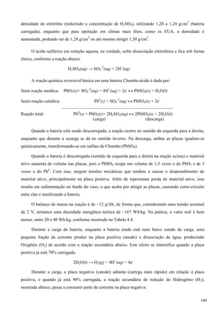 densidade do eletrólito (reduzindo a concentração de H2SO4), utilizando 1,20 a 1,24 g/cm3
(bateria
carregada), enquanto que para operação em climas mais frios, como os EUA, a densidade é
aumentada, podendo ser de 1,28 g/cm3
ou até mesmo atingir 1,30 g/cm3
.
O ácido sulfúrico em solução aquosa, na verdade, sofre dissociação eletrolítica e fica sob forma
iônica, conforme a reação abaixo.
H2SO4(aq) → SO4
-2
(aq) + 2H+
(aq)
A reação química reversível básica em uma bateria Chumbo-ácido é dada por:
Semi reação anódica: PbO2(s)+ SO4
-2
(aq) + 4H+
(aq) + 2e-
 PbSO4(s) + H2O(l)
Semi-reação catódica: Pb0
(s) + SO4
-2
(aq)  PbSO4(s) + 2e-
__________________________________________________
Reação total: Pb0
(s) + PbO2(s)+ 2H2SO4(aq)  2PbSO4(s) + 2H2O(l)
(carga) (descarga)
Quando a bateria está sendo descarregada, a reação ocorre no sentido da esquerda para a direita,
enquanto que durante a recarga se dá no sentido inverso. Na descarga, ambas as placas igualam-se
quimicamente, transformando-se em sulfato de Chumbo (PbSO4).
Quando a bateria é descarregada (sentido da esquerda para a direita na reação acima) o material
ativo aumenta de volume nas placas, pois o PbSO4 ocupa um volume de 1,5 vezes o do PbO2 e de 3
vezes o do Pb0
. Com isso, surgem tensões mecânicas que tendem a causar o desprendimento de
material ativo, principalmente na placa positiva. Além de representar perda de material ativo, isso
resulta em sedimentação no fundo do vaso, o que acaba por atingir as placas, causando curto-circuito
entre elas e inutilizando a bateria.
O balanço de massa na reação é de ~12 g/Ah, de forma que, considerando uma tensão nominal
de 2 V, teríamos uma densidade energética teórica de ~167 Wh/kg. Na prática, o valor real é bem
menor, entre 20 e 40 Wh/kg, conforme mostrado na Tabela 4.4.
Durante a carga da bateria, enquanto a bateria ainda está num baixo estado de carga, uma
pequena fração da corrente produz na placa positiva (anodo) a dissociação da água, produzindo
Oxigênio (O2) de acordo com a reação secundária abaixo. Este efeito se intensifica quando a placa
positiva já está 70% carregada.
2H2O(l) → O2(g) + 4H+
(aq) + 4e-
Durante a carga, a placa negativa (catodo) adianta (carrega mais rápido) em relação à placa
positiva, e quando já está 90% carregada, a reação secundária de redução do Hidrogênio (H2),
mostrada abaixo, passa a consumir parte da corrente na placa negativa:
180
 
