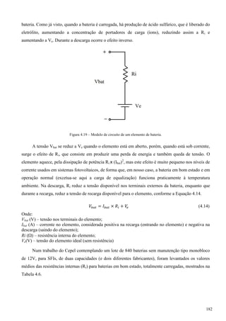 bateria. Como já visto, quando a bateria é carregada, há produção de ácido sulfúrico, que é liberado do
eletrólito, aumentando a concentração de portadores de carga (íons), reduzindo assim a Ri e
aumentando a Ve. Durante a descarga ocorre o efeito inverso.
Figura 4.19 – Modelo de circuito de um elemento de bateria.
A tensão Vbat se reduz a Ve quando o elemento está em aberto, porém, quando está sob corrente,
surge o efeito de Ri, que consiste em produzir uma perda de energia e também queda de tensão. O
elemento aquece, pela dissipação de potência Ri x (Ibat)2
, mas este efeito é muito pequeno nos níveis de
corrente usados em sistemas fotovoltaicos, de forma que, em nosso caso, a bateria em bom estado e em
operação normal (excetua-se aqui a carga de equalização) funciona praticamente à temperatura
ambiente. Na descarga, Ri reduz a tensão disponível nos terminais externos da bateria, enquanto que
durante a recarga, reduz a tensão de recarga disponível para o elemento, conforme a Equação 4.14.
(4.14)
Onde:
Vbat (V) – tensão nos terminais do elemento;
Ibat (A) – corrente no elemento, considerada positiva na recarga (entrando no elemento) e negativa na
descarga (saindo do elemento);
Ri () – resistência interna do elemento;
Ve(V) – tensão do elemento ideal (sem resistência)
Num trabalho do Cepel contemplando um lote de 840 baterias sem manutenção tipo monobloco
de 12V, para SFIs, de duas capacidades (e dois diferentes fabricantes), foram levantados os valores
médios das resistências internas (Ri) para baterias em bom estado, totalmente carregadas, mostrados na
Tabela 4.6.
182
 