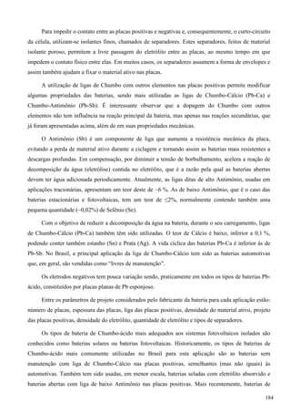 Para impedir o contato entre as placas positivas e negativas e, consequentemente, o curto-circuito
da célula, utilizam-se isolantes finos, chamados de separadores. Estes separadores, feitos de material
isolante poroso, permitem a livre passagem do eletrólito entre as placas, ao mesmo tempo em que
impedem o contato físico entre elas. Em muitos casos, os separadores assumem a forma de envelopes e
assim também ajudam a fixar o material ativo nas placas.
A utilização de ligas de Chumbo com outros elementos nas placas positivas permite modificar
algumas propriedades das baterias, sendo mais utilizadas as ligas de Chumbo-Cálcio (Pb-Ca) e
Chumbo-Antimônio (Pb-Sb). É interessante observar que a dopagem do Chumbo com outros
elementos não tem influência na reação principal da bateria, mas apenas nas reações secundárias, que
já foram apresentadas acima, além de em suas propriedades mecânicas.
O Antimônio (Sb) é um componente de liga que aumenta a resistência mecânica da placa,
evitando a perda de material ativo durante a ciclagem e tornando assim as baterias mais resistentes a
descargas profundas. Em compensação, por diminuir a tensão de borbulhamento, acelera a reação de
decomposição da água (eletrólise) contida no eletrólito, que é a razão pela qual as baterias abertas
devem ter água adicionada periodicamente. Atualmente, as ligas ditas de alto Antimônio, usadas em
aplicações tracionárias, apresentam um teor deste de ~6 %. As de baixo Antimônio, que é o caso das
baterias estacionárias e fotovoltaicas, tem um teor de ≤2%, normalmente contendo também uma
pequena quantidade (~0,02%) de Selênio (Se).
Com o objetivo de reduzir a decomposição da água na bateria, durante o seu carregamento, ligas
de Chumbo-Cálcio (Pb-Ca) também têm sido utilizadas. O teor de Cálcio é baixo, inferior a 0,1 %,
podendo conter também estanho (Sn) e Prata (Ag). A vida cíclica das baterias Pb-Ca é inferior às de
Pb-Sb. No Brasil, a principal aplicação da liga de Chumbo-Cálcio tem sido as baterias automotivas
que, em geral, são vendidas como “livres de manutenção”.
Os eletrodos negativos tem pouca variação sendo, praticamente em todos os tipos de baterias Pb-
ácido, constituídos por placas planas de Pb esponjoso.
Entre os parâmetros de projeto considerados pelo fabricante da bateria para cada aplicação estão:
número de placas, espessura das placas, liga das placas positivas, densidade do material ativo, projeto
das placas positivas, densidade do eletrólito, quantidade de eletrólito e tipos de separadores.
Os tipos de bateria de Chumbo-ácido mais adequados aos sistemas fotovoltaicos isolados são
conhecidos como baterias solares ou baterias fotovoltaicas. Historicamente, os tipos de baterias de
Chumbo-ácido mais comumente utilizadas no Brasil para esta aplicação são as baterias sem
manutenção com liga de Chumbo-Cálcio nas placas positivas, semelhantes (mas não iguais) às
automotivas. Também tem sido usadas, em menor escala, baterias seladas com eletrólito absorvido e
baterias abertas com liga de baixo Antimônio nas placas positivas. Mais recentemente, baterias de
184
 