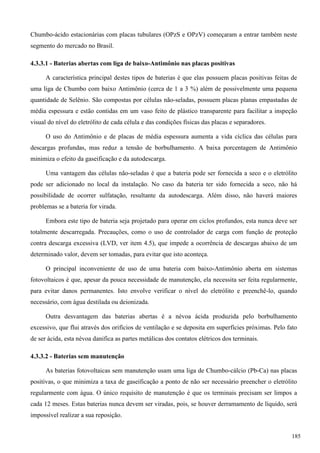Chumbo-ácido estacionárias com placas tubulares (OPzS e OPzV) começaram a entrar também neste
segmento do mercado no Brasil.
4.3.3.1 - Baterias abertas com liga de baixo-Antimônio nas placas positivas
A característica principal destes tipos de baterias é que elas possuem placas positivas feitas de
uma liga de Chumbo com baixo Antimônio (cerca de 1 a 3 %) além de possivelmente uma pequena
quantidade de Selênio. São compostas por células não-seladas, possuem placas planas empastadas de
média espessura e estão contidas em um vaso feito de plástico transparente para facilitar a inspeção
visual do nível do eletrólito de cada célula e das condições físicas das placas e separadores.
O uso do Antimônio e de placas de média espessura aumenta a vida cíclica das células para
descargas profundas, mas reduz a tensão de borbulhamento. A baixa porcentagem de Antimônio
minimiza o efeito da gaseificação e da autodescarga.
Uma vantagem das células não-seladas é que a bateria pode ser fornecida a seco e o eletrólito
pode ser adicionado no local da instalação. No caso da bateria ter sido fornecida a seco, não há
possibilidade de ocorrer sulfatação, resultante da autodescarga. Além disso, não haverá maiores
problemas se a bateria for virada.
Embora este tipo de bateria seja projetado para operar em ciclos profundos, esta nunca deve ser
totalmente descarregada. Precauções, como o uso de controlador de carga com função de proteção
contra descarga excessiva (LVD, ver item 4.5), que impede a ocorrência de descargas abaixo de um
determinado valor, devem ser tomadas, para evitar que isto aconteça.
O principal inconveniente de uso de uma bateria com baixo-Antimônio aberta em sistemas
fotovoltaicos é que, apesar da pouca necessidade de manutenção, ela necessita ser feita regularmente,
para evitar danos permanentes. Isto envolve verificar o nível do eletrólito e preenchê-lo, quando
necessário, com água destilada ou deionizada.
Outra desvantagem das baterias abertas é a névoa ácida produzida pelo borbulhamento
excessivo, que flui através dos orifícios de ventilação e se deposita em superfícies próximas. Pelo fato
de ser ácida, esta névoa danifica as partes metálicas dos contatos elétricos dos terminais.
4.3.3.2 - Baterias sem manutenção
As baterias fotovoltaicas sem manutenção usam uma liga de Chumbo-cálcio (Pb-Ca) nas placas
positivas, o que minimiza a taxa de gaseificação a ponto de não ser necessário preencher o eletrólito
regularmente com água. O único requisito de manutenção é que os terminais precisam ser limpos a
cada 12 meses. Estas baterias nunca devem ser viradas, pois, se houver derramamento de líquido, será
impossível realizar a sua reposição.
185
 