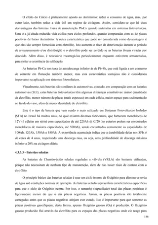 O efeito do Cálcio é praticamente oposto ao Antimônio: reduz o consumo de água, mas, por
outro lado, também reduz a vida útil em regime de ciclagem. Assim, considera-se que há duas
desvantagens das baterias livres de manutenção Pb-Ca quando instaladas em sistemas fotovoltaicos.
Uma é a já citada reduzida vida-cíclica para ciclos profundos, quando comparadas com as de placas
positivas de baixo Antimônio. A outra característica que pode ser considerada como desvantagem é
que elas são sempre fornecidas com eletrólito. Isto aumenta o risco de deterioração durante o período
de armazenamento e/ou distribuição e o eletrólito pode ser perdido se as baterias forem viradas por
descuido. Além disso, é necessário recarregá-las periodicamente enquanto estiverem armazenadas,
para evitar a ocorrência de sulfatação.
As baterias Pb-Ca tem taxa de autodescarga inferior às de Pb-Sb, que está ligada a um consumo
de corrente em flutuação também menor, mas esta característica vantajosa não é considerada
importante na aplicação em sistemas fotovoltaicos.
Visualmente, tais baterias são similares às automotivas, contudo, em comparação com as baterias
automotivas (SLI), estas baterias fotovoltaicas têm algumas diferenças construtivas: maior quantidade
de eletrólito, menor número de placas (mais espessas) em cada célula, maior espaço para sedimentação
no fundo do vaso, além de menor densidade do eletrólito.
Este é o tipo de bateria que vem sendo o mais utilizado em Sistemas Fotovoltaicos Isolados
(SFIs) no Brasil há muitos anos, do qual existem diversos fabricantes, que fornecem monoblocos de
12V (6 células em série) com capacidades de até 220Ah @ C/20 (no exterior podem ser encontrados
monoblocos de maiores capacidades, até 500Ah), sendo encontradas comumente as capacidades de
100Ah, 120Ah, 150Ah e 180Ah. A experiência acumulada indica que a durabilidade delas nos SFIs é
de cerca de 4 anos, respeitando uma descarga rasa, ou seja, uma profundidade de descarga máxima
inferior a 20% na ciclagem diária.
4.3.3.3 - Baterias seladas
As baterias de Chumbo-ácido seladas reguladas a válvula (VRLA) são bastante utilizadas,
porque não necessitam de nenhum tipo de manutenção, além de não haver risco de contato com o
eletrólito.
O princípio básico das baterias seladas é usar um ciclo interno de Oxigênio para eliminar a perda
de água sob condições normais de operação. As baterias seladas apresentam características específicas
para que o ciclo de Oxigênio ocorra. Por isso, o tamanho (capacidade) total das placas positivas é
ligeiramente menor do que o das placas negativas. Assim, as placas positivas são totalmente
carregadas antes que as placas negativas atinjam este estado. Isto é importante para que somente as
placas positivas gaseifiquem; desta forma, apenas Oxigênio gasoso (O2) é produzido. O Oxigênio
gasoso produzido flui através do eletrólito para os espaços das placas negativas onde ele reage para
186
 