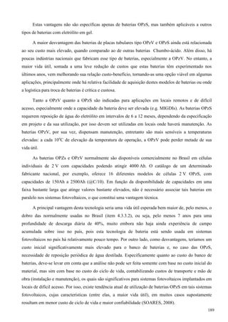 Estas vantagens não são específicas apenas de baterias OPzS, mas também aplicáveis a outros
tipos de baterias com eletrólito em gel.
A maior desvantagem das baterias de placas tubulares tipo OPzV e OPzS ainda está relacionada
ao seu custo mais elevado, quando comparado ao de outras baterias Chumbo-ácido. Além disso, há
poucas indústrias nacionais que fabricam esse tipo de baterias, especialmente a OPzV. No entanto, a
maior vida útil, somada a uma leve redução de custos que estas baterias têm experimentado nos
últimos anos, vem melhorando sua relação custo-benefício, tornando-as uma opção viável em algumas
aplicações, principalmente onde há relativa facilidade de aquisição destes modelos de baterias ou onde
a logística para troca de baterias é crítica e custosa.
Tanto a OPzV quanto a OPzS são indicadas para aplicações em locais remotos e de difícil
acesso, especialmente onde a capacidade da bateria deve ser elevada (e.g. MIGDIs). As baterias OPzS
requerem reposição de água do eletrólito em intervalos de 6 a 12 meses, dependendo da especificação
em projeto e da sua utilização, por isso devem ser utilizadas em locais onde haverá manutenção. As
baterias OPzV, por sua vez, dispensam manutenção, entretanto são mais sensíveis a temperaturas
elevadas: a cada 10o
C de elevação da temperatura de operação, a OPzV pode perder metade de sua
vida útil.
As baterias OPZs e OPzV normalmente são disponíveis comercialmente no Brasil em células
individuais de 2 V com capacidades podendo atingir 4000 Ah. O catálogo de um determinado
fabricante nacional, por exemplo, oferece 16 diferentes modelos de células 2 V OPzS, com
capacidades de 150Ah a 2500Ah (@C/10). Em função da disponibilidade de capacidades em uma
faixa bastante larga que atinge valores bastante elevados, não é necessário associar tais baterias em
paralelo nos sistemas fotovoltaicos, o que constitui uma vantagem técnica.
A principal vantagem desta tecnologia seria uma vida útil esperada bem maior de, pelo menos, o
dobro das normalmente usadas no Brasil (item 4.3.3.2), ou seja, pelo menos 7 anos para uma
profundidade de descarga diária de 40%, muito embora não haja ainda experiência de campo
acumulada sobre isso no país, pois esta tecnologia de bateria está sendo usada em sistemas
fotovoltaicos no país há relativamente pouco tempo. Por outro lado, como desvantagens, teríamos um
custo inicial significativamente mais elevado para o banco de baterias e, no caso das OPzS,
necessidade de reposição periódica de água destilada. Especificamente quanto ao custo do banco de
baterias, deve-se levar em conta que a análise não pode ser feita somente com base no custo inicial do
material, mas sim com base no custo do ciclo de vida, contabilizando custos de transporte e mão de
obra (instalação e manutenção), os quais são significativos para sistemas fotovoltaicos implantados em
locais de difícil acesso. Por isso, existe tendência atual de utilização de baterias OPzS em tais sistemas
fotovoltaicos, cujas características (entre elas, a maior vida útil), em muitos casos supostamente
resultam em menor custo de ciclo de vida e maior confiabilidade (SOARES, 2008).
189
 