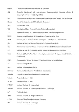 Geinfra Gerência de Infraestrutura do Estado do Maranhão
GIZ Deutsche Gesellschaft für Internationale Zusammenarbeit (Agência Alemã de
Cooperação Internacional) (antiga GTZ)
HIT Heterojunction with Intrinsic Thin Layer (Heterojunção com Camada Fina Intrínseca)
Homer Hybrid Optimization Model for Electric Renewable
HSP Horas de Sol Pleno
IBC Interdigitated Back Contact (Contato Posterior Interdigital)
ICG Interesse Exclusivo de Centrais de Geração para Conexão Compartilhada
ICMS Imposto sobre Circulação de Mercadorias e Prestação de Serviços
Ideal Instituto para o Desenvolvimento de Energias Alternativas na América Latina
Ider Instituto de Desenvolvimento Sustentável e Energias Renováveis
IEC International Electrotechnical Commission (Comissão Eletromecânica Internacional)
IEE Instituto de Energia e Ambiente (antigo Instituto de Eletrotécnica e Energia)
IEEE Institute of Electrical and Electronics Engineers (Instituto de Engenheiros Eletricistas e
Eletrônicos)
IGBT Insulated Gate Bipolar Transistor (Transistor Bipolar de Porta Isolada)
II Imposto de Importação
IME Instituto Militar de Engenharia
IncCond Incremental Conductance (Condutância Incremental)
Infraero Empresa Brasileira de Infraestrutura Aeroportuária
InGaAs Arseneto de Índio e Gálio
InGaP Fosfeto de Índio e Gálio
INMET Instituto Nacional de Meteorologia
Inmetro Instituto Nacional de Metrologia, Qualidade e Tecnologia
InP Fosfeto de Índio
INPE Instituto Nacional de Pesquisas Espaciais
INSEL Integrated Simulation Environment Language
INT Instituto Nacional de Tecnologia
 