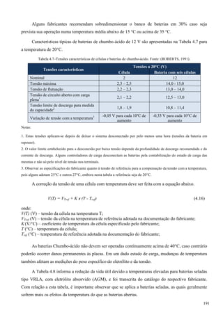 Alguns fabricantes recomendam sobredimensionar o banco de baterias em 30% caso seja
prevista sua operação numa temperatura média abaixo de 15 °C ou acima de 35 °C.
Características típicas de baterias de chumbo-ácido de 12 V são apresentadas na Tabela 4.7 para
a temperatura de 20°C.
Tabela 4.7–Tensões características de células e baterias de chumbo-ácido. Fonte: (ROBERTS, 1991).
Tensões características
Tensões a 20°C (V)
Célula Bateria com seis células
Nominal 2 12
Tensão máxima 2,3 – 2,5 14,0 - 15,0
Tensão de flutuação 2,2 – 2,3 13,0 – 14,0
Tensão de circuito aberto com carga
plena1 2,1 – 2,2 12,5 – 13,0
Tensão limite de descarga para medida
da capacidade2 1,8 – 1,9 10,8 – 11,4
Variação de tensão com a temperatura3 -0,05 V para cada 10ºC de
aumento
-0,33 V para cada 10°C de
aumento
Notas:
1. Estas tensões aplicam-se depois de deixar o sistema desconectado por pelo menos uma hora (tensões da bateria em
repouso).
2. O valor limite estabelecido para a desconexão por baixa tensão depende da profundidade de descarga recomendada e da
corrente de descarga. Alguns controladores de carga desconectam as baterias pela contabilização do estado de carga das
mesmas e não só pelo nível de tensão nos terminais.
3. Observar as especificações do fabricante quanto à tensão de referência para a compensação da tensão com a temperatura,
pois alguns adotam 25°C e outros 27°C, embora nesta tabela a referência seja de 20°C.
A correção da tensão de uma célula com temperatura deve ser feita com a equação abaixo.
V(T) = VTref + K x (T - Tref) (4.16)
onde:
V(T) (V) – tensão da célula na temperatura T;
VTref (V) – tensão da célula na temperatura de referência adotada na documentação do fabricante;
K (V/°C) – coeficiente de temperatura da célula especificado pelo fabricante;
T (°C) – temperatura da célula;
Tref (°C) – temperatura de referência adotada na documentação do fabricante;
As baterias Chumbo-ácido não devem ser operadas continuamente acima de 40°C, caso contrário
poderão ocorrer danos permanentes às placas. Em um dado estado de carga, mudanças de temperatura
também afetam as medições do peso específico do eletrólito e da tensão.
A Tabela 4.8 informa a redução da vida útil devido a temperaturas elevadas para baterias seladas
tipo VRLA, com eletrólito absorvido (AGM), e foi transcrita do catálogo do respectivo fabricante.
Com relação a esta tabela, é importante observar que se aplica a baterias seladas, as quais geralmente
sofrem mais os efeitos da temperatura do que as baterias abertas.
191
 