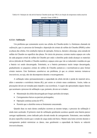 Tabela 4.8– Redução da vida útil de baterias Chumbo-ácido tipo VRLA em função da temperatura média anual de
operação. Fonte: (GNB 1).
Temperatura média
anual (°C)
Redução da vida útil
(%)
25 °C 0%
30 °C 30%
35 °C 50%
40 °C 66%
45 °C 75%
50 °C 83%
4.3.3.6 - Sulfatação
Um problema que comumente ocorre nas células de Chumbo-ácido é o fenômeno chamado de
sulfatação, que é o processo de formação e deposição de cristais de sulfato de Chumbo (PbSO4) sobre
as placas das células. Em condições típicas de operação, forma-se, durante a descarga, uma camada de
sulfato de Chumbo na superfície das placas. No início do processo, existem muitos espaços em volta
de cada pequeno cristal de sulfato de Chumbo por onde o eletrólito pode ainda alcançar os materiais
ativos (dióxido de Chumbo e Chumbo metálico), espaços estes que vão se reduzindo à medida em que
a bateria vai sendo descarregada. Entretanto, se a bateria permanece muito tempo descarregada,
gradualmente os pequenos cristais de sulfato de Chumbo juntam-se e recristalizam-se para formar
cristais maiores. Este fenômeno constitui-se em problema, já que os cristais maiores tornam-se
irreversíveis, ou seja, não são decompostos durante o recarregamento.
A sulfatação reduz permanentemente a capacidade da célula devido à perda de material ativo,
além e aumentar a resistência interna (Ri), por serem os cristais maus condutores. Assim, todas as
precauções devem ser tomadas para impedir a sua ocorrência. A seguir são apresentados alguns fatores
que acentuam o processo de sulfatação e que, portanto, devem ser evitados:
 Manutenção da célula descarregada por longos períodos de tempo;
 Carregamentos baixos ou parciais prolongados;
 Operação contínua acima de 45o
C;
 Permitir que o eletrólito torne-se fortemente concentrado.
Quando duas ou mais destas condições ocorrem ao mesmo tempo, o processo de sulfatação é
ainda mais acelerado. O primeiro sinal de sulfatação geralmente acontece quando uma bateria parece
carregar rapidamente, como indicado pela elevada tensão de carregamento. Entretanto, uma medição
do peso específico mostra que o estado de carga ainda está baixo. Manter uma lenta corrente durante o
carregamento poderá minimizar os danos, mas geralmente a capacidade da bateria se reduzirá
irreversivelmente.
192
 