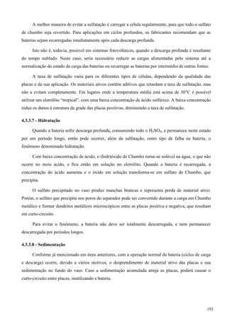 A melhor maneira de evitar a sulfatação é carregar a célula regularmente, para que todo o sulfato
de chumbo seja revertido. Para aplicações em ciclos profundos, os fabricantes recomendam que as
baterias sejam recarregadas imediatamente após cada descarga profunda.
Isto não é, todavia, possível em sistemas fotovoltaicos, quando a descarga profunda é resultante
do tempo nublado. Neste caso, seria necessário reduzir as cargas alimentadas pelo sistema até a
normalização do estado de carga das baterias ou recarregar as baterias por intermédio de outras fontes.
A taxa de sulfatação varia para os diferentes tipos de células, dependendo da qualidade das
placas e da sua aplicação. Os materiais ativos contêm aditivos que retardam a taxa de sulfatação, mas
não a evitam completamente. Em lugares onde a temperatura média está acima de 30°C é possível
utilizar um eletrólito “tropical”, com uma baixa concentração de ácido sulfúrico. A baixa concentração
reduz os danos à estrutura da grade das placas positivas, diminuindo a taxa de sulfatação.
4.3.3.7 - Hidratação
Quando a bateria sofre descarga profunda, consumindo todo o H2SO4, e permanece neste estado
por um período longo, então pode ocorrer, além da sulfatação, outro tipo de falha na bateria, o
fenômeno denominado hidratação.
Com baixa concentração de ácido, o (hidr)óxido de Chumbo torna-se solúvel na água, o que não
ocorre no meio ácido, e fica então em solução no eletrólito. Quando a bateria é recarregada, a
concentração do ácido aumenta e o óxido em solução transforma-se em sulfato de Chumbo, que
precipita.
O sulfato precipitado no vaso produz manchas brancas e representa perda de material ativo.
Porém, o sulfato que precipita nos poros do separador pode ser convertido durante a carga em Chumbo
metálico e formar dendritos metálicos microscópicos entre as placas positiva e negativa, que resultam
em curto-circuito.
Para evitar o fenômeno, a bateria não deve ser totalmente descarregada, e nem permanecer
descarregada por períodos longos.
4.3.3.8 - Sedimentação
Conforme já mencionado em itens anteriores, com a operação normal da bateria (ciclos de carga
e descarga) ocorre, devido a vários motivos, o desprendimento de material ativo das placas e sua
sedimentação no fundo do vaso. Caso a sedimentação acumulada atinja as placas, poderá causar o
curto-circuito entre placas, inutilizando a bateria.
193
 