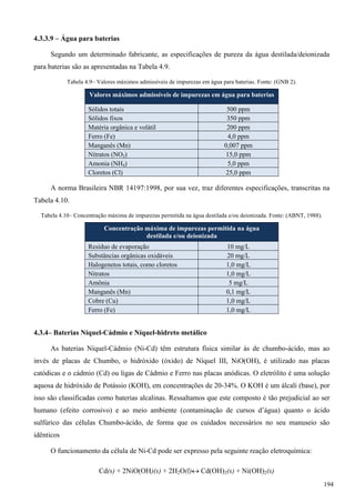 4.3.3.9 – Água para baterias
Segundo um determinado fabricante, as especificações de pureza da água destilada/deionizada
para baterias são as apresentadas na Tabela 4.9.
Tabela 4.9– Valores máximos admissíveis de impurezas em água para baterias. Fonte: (GNB 2).
Valores máximos admissíveis de impurezas em água para baterias
Sólidos totais 500 ppm
Sólidos fixos 350 ppm
Matéria orgânica e volátil 200 ppm
Ferro (Fe) 4,0 ppm
Manganês (Mn) 0,007 ppm
Nitratos (NO2) 15,0 ppm
Amonia (NH4) 5,0 ppm
Cloretos (Cl) 25,0 ppm
A norma Brasileira NBR 14197:1998, por sua vez, traz diferentes especificações, transcritas na
Tabela 4.10.
Tabela 4.10– Concentração máxima de impurezas permitida na água destilada e/ou deionizada. Fonte: (ABNT, 1988).
Concentração máxima de impurezas permitida na água
destilada e/ou deionizada
Resíduo de evaporação 10 mg/L
Substâncias orgânicas oxidáveis 20 mg/L
Halogenetos totais, como cloretos 1,0 mg/L
Nitratos 1,0 mg/L
Amônia 5 mg/L
Manganês (Mn) 0,1 mg/L
Cobre (Cu) 1,0 mg/L
Ferro (Fe) 1,0 mg/L
4.3.4– Baterias Níquel-Cádmio e Níquel-hidreto metálico
As baterias Níquel-Cádmio (Ni-Cd) têm estrutura física similar às de chumbo-ácido, mas ao
invés de placas de Chumbo, o hidróxido (óxido) de Níquel III, NiO(OH), é utilizado nas placas
catódicas e o cádmio (Cd) ou ligas de Cádmio e Ferro nas placas anódicas. O eletrólito é uma solução
aquosa de hidróxido de Potássio (KOH), em concentrações de 20-34%. O KOH é um álcali (base), por
isso são classificadas como baterias alcalinas. Ressaltamos que este composto é tão prejudicial ao ser
humano (efeito corrosivo) e ao meio ambiente (contaminação de cursos d’água) quanto o ácido
sulfúrico das células Chumbo-ácido, de forma que os cuidados necessários no seu manuseio são
idênticos
O funcionamento da célula de Ni-Cd pode ser expresso pela seguinte reação eletroquímica:
Cd(s) + 2NiO(OH)(s) + 2H2O(l) Cd(OH)2(s) + Ni(OH)2(s)
194
 