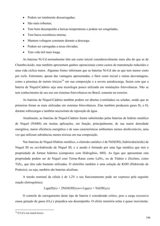  Podem ser totalmente descarregadas;
 São mais robustas;
 Tem bom desempenho a baixas temperaturas e podem ser congeladas;
 Tem baixa resistência interna;
 Mantem voltagem constante durante a descarga;
 Podem ser carregadas a taxas elevadas;
 Tem vida útil mais longa.
As baterias Ni-Cd normalmente têm um custo inicial consideravelmente mais alto do que as de
Chumbo-ácido, mas também apresentam ganhos operacionais como custos de manutenção reduzidos e
uma vida cíclica maior. Algumas fontes informam que as baterias Ni-Cd são as que tem menor custo
por ciclo. Entretanto, apesar das vantagens apresentadas, o fator custo inicial e outras desvantagens,
como a presença de metais tóxicos16
em sua composição e a severa autodescarga, fazem com que a
bateria de Níquel-Cádmio seja uma tecnologia pouco utilizada em instalações fotovoltaicas. Não se
tem conhecimento de seu uso em sistemas fotovoltaicos no Brasil, somente no exterior.
As baterias de Níquel-Cádmio também podem ser abertas (ventiladas) ou seladas, sendo que as
primeiras foram as mais utilizadas em sistemas fotovoltaicos. Elas também produzem gases H2 e O2
durante sobrecargas e também necessitam de reposição de água.
Atualmente, as baterias de Níquel-Cádmio foram substituídas pelas baterias de hidreto metálico
de Níquel (NiMH) em muitas aplicações, em função, principalmente, de sua maior densidade
energética, maior eficiência energética e de suas características ambientais menos desfavoráveis, uma
vez que utilizam substâncias menos tóxicas em sua composição.
Nas baterias de Níquel-Hidreto metálico, o eletrodo catódico é de NiO(OH), hidróxido(óxido) de
Níquel III ou oxi-hidróxido de Níquel III, e o anodo é formado por uma liga metálica que tem a
propriedade de formar hidretos (compostos com Hidrogênio, MH). As ligas que apresentam esta
propriedade podem ser de Níquel com Terras-Raras como LaNi5, ou de Titânio e Zircônio, como
TiZr2, que têm sido bastante utilizadas. O eletrólito também é uma solução de KOH (Hidróxido de
Potássio), ou seja, também são baterias alcalinas.
A tensão nominal da célula é de 1,2V e seu funcionamento pode ser expresso pela seguinte
reação eletroquímica:
Liga(H)(s) + 2NiO(OH)(s) Liga(s) + Ni(OH)2(s)
O controle do carregamento deste tipo de bateria é considerado crítico, pois a carga excessiva
causa geração de gases (O2) e prejudica seu desempenho. O efeito memória nelas é quase inexistente.
16
O Cd é um metal tóxico.
196
 