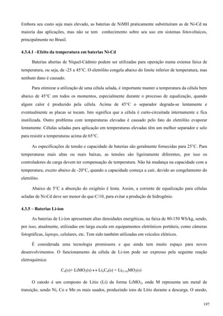 Embora seu custo seja mais elevado, as baterias de NiMH praticamente substituíram as de Ni-Cd na
maioria das aplicações, mas não se tem conhecimento sobre seu uso em sistemas fotovoltaicos,
principalmente no Brasil.
4.3.4.1 –Efeito da temperatura em baterias Ni-Cd
Baterias abertas de Níquel-Cádmio podem ser utilizadas para operação numa extensa faixa de
temperatura, ou seja, de -25 a 45C. O eletrólito congela abaixo do limite inferior de temperatura, mas
nenhum dano é causado.
Para otimizar a utilização de uma célula selada, é importante manter a temperatura da célula bem
abaixo de 45C em todos os momentos, especialmente durante o processo de equalização, quando
algum calor é produzido pela célula. Acima de 45C o separador degrada-se lentamente e
eventualmente as placas se tocam. Isto significa que a célula é curto-circuitada internamente e fica
inutilizada. Outro problema com temperaturas elevadas é causado pelo fato do eletrólito evaporar
lentamente. Células seladas para aplicação em temperaturas elevadas têm um melhor separador e selo
para resistir a temperaturas acima de 65C.
As especificações de tensão e capacidade de baterias são geralmente fornecidas para 25C. Para
temperaturas mais altas ou mais baixas, as tensões são ligeiramente diferentes, por isso os
controladores de carga devem ter compensação de temperatura. Não há mudança na capacidade com a
temperatura, exceto abaixo de -20C, quando a capacidade começa a cair, devido ao congelamento do
eletrólito.
Abaixo de 5C a absorção do oxigênio é lenta. Assim, a corrente de equalização para células
seladas de Ni-Cd deve ser menor do que C/10, para evitar a produção de hidrogênio.
4.3.5 – Baterias Li-íon
As baterias de Li-íon apresentam altas densidades energéticas, na faixa de 80-150 Wh/kg, sendo,
por isso, atualmente, utilizadas em larga escala em equipamentos eletrônicos portáteis, como câmeras
fotográficas, laptops, celulares, etc. Tem sido também utilizadas em veículos elétricos.
É considerada uma tecnologia promissora e que ainda tem muito espaço para novos
desenvolvimentos. O funcionamento da célula de Li-íon pode ser expresso pela seguinte reação
eletroquímica:
Cn(s)+ LiMO2(s)  LixCn(s) + Li(1-x)MO2(s)
O catodo é um composto de Lítio (Li) da forma LiMO2, onde M representa um metal de
transição, sendo Ni, Co e Mn os mais usados, produzindo íons de Lítio durante a descarga. O anodo,
197
 