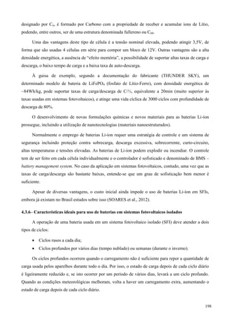 designado por Cn, é formado por Carbono com a propriedade de receber e acumular íons de Lítio,
podendo, entre outros, ser de uma estrutura denominada fullereno ou C60.
Uma das vantagens deste tipo de célula é a tensão nominal elevada, podendo atingir 3,5V, de
forma que são usadas 4 células em série para compor um bloco de 12V. Outras vantagens são a alta
densidade energética, a ausência de “efeito memória”, a possibilidade de suportar altas taxas de carga e
descarga, o baixo tempo de carga e a baixa taxa de auto-descarga.
À guisa de exemplo, segundo a documentação do fabricante (THUNDER SKY), um
determinado modelo de bateria de LiFePO4 (fosfato de Lítio-Ferro), com densidade energética de
~84Wh/kg, pode suportar taxas de carga/descarga de ⅓, equivalente a 20min (muito superior às
taxas usadas em sistemas fotovoltaicos), e atinge uma vida cíclica de 3000 ciclos com profundidade de
descarga de 80%.
O desenvolvimento de novas formulações químicas e novos materiais para as baterias Li-íon
prossegue, incluindo a utilização de nanotecnologias (materiais nanoestruturados).
Normalmente o emprego de baterias Li-íon requer uma estratégia de controle e um sistema de
segurança incluindo proteção contra sobrecarga, descarga excessiva, sobrecorrente, curto-circuito,
altas temperaturas e tensões elevadas. As baterias de Li-íon podem explodir ou incendiar. O controle
tem de ser feito em cada célula individualmente e o controlador é sofisticado e denominado de BMS –
battery management system. No caso da aplicação em sistemas fotovoltaicos, contudo, uma vez que as
taxas de carga/descarga são bastante baixas, entende-se que um grau de sofisticação bem menor é
suficiente.
Apesar de diversas vantagens, o custo inicial ainda impede o uso de baterias Li-íon em SFIs,
embora já existam no Brasil estudos sobre isso (SOARES et al., 2012).
4.3.6– Características ideais para uso de baterias em sistemas fotovoltaicos isolados
A operação de uma bateria usada em um sistema fotovoltaico isolado (SFI) deve atender a dois
tipos de ciclos:
 Ciclos rasos a cada dia;
 Ciclos profundos por vários dias (tempo nublado) ou semanas (durante o inverno).
Os ciclos profundos ocorrem quando o carregamento não é suficiente para repor a quantidade de
carga usada pelos aparelhos durante todo o dia. Por isso, o estado de carga depois de cada ciclo diário
é ligeiramente reduzido e, se isto ocorrer por um período de vários dias, levará a um ciclo profundo.
Quando as condições meteorológicas melhoram, volta a haver um carregamento extra, aumentando o
estado de carga depois de cada ciclo diário.
198
 