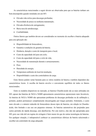 As características mencionadas a seguir devem ser observadas para que as baterias tenham um
bom desempenho quando instaladas em um SFI:
 Elevada vida cíclica para descargas profundas;
 Necessidade de pouca ou nenhuma manutenção;
 Elevada eficiência de carregamento;
 Baixa taxa de autodescarga;
 Confiabilidade.
Outros fatores que também devem ser considerados no momento de escolher a bateria adequada
para esta aplicação são:
 Disponibilidade de fornecedores;
 Garantia e condições de garantia da bateria;
 Distância, duração e custo do transporte para o local;
 Custo da capacidade útil para um ciclo;
 Custo da capacidade útil para o ciclo de vida;
 Necessidade de manutenção durante o armazenamento;
 Peso;
 Densidade de energia;
 Temperatura ambiente do local da instalação;
 Disponibilidade e custo dos controladores de carga.
Estes fatores podem variar bastante para os vários modelos de bateria e também dependem das
características locais. A escolha da bateria envolve o conveniente equilíbrio de todos os fatores
mencionados.
Entre os modelos disponíveis no mercado, as baterias Chumbo-ácido são as mais utilizadas em
SFI, apesar das baterias de NiCd e NiMH apresentarem características operacionais mais favoráveis.
As baterias de NiCd e NiMH não apresentam problemas de descargas profundas ou de sulfatação e,
portanto, podem permanecer completamente descarregadas por longos períodos. Entretanto, o custo
mais elevado e o número reduzido de fornecedores desses tipos de baterias, em relação às Chumbo-
ácido, têm limitado o seu uso em pequenos sistemas. As baterias automotivas são projetadas para
curtos períodos de rápida descarga, sem danificá-las. Por este motivo, elas não são apropriadas para
SFI, pois sua vida útil em regime de ciclagem é bem menor do que de outras tecnologias de baterias.
Em qualquer situação, é indispensável conhecer as características elétricas da bateria selecionada e
escolher um controlador de carga adequado.
199
 