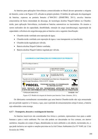 As baterias para aplicações fotovoltaicas comercializadas no Brasil devem apresentar a etiqueta
do Inmetro, como a da Figura 4.22, afixada no próprio produto. O âmbito de aplicação da etiquetagem
de baterias, expressa na portaria Inmetro no
004/2011 (INMETRO, 2011), envolve baterias
estacionárias de baixa intensidade de descarga, de tecnologia alcalina Níquel-Cádmio ou Chumbo-
ácido, para aplicação fotovoltaica, excluindo-se baterias automotivas ou tracionárias. Os ensaios a
serem realizados são de capacidade, durabilidade, retenção de carga (autodescarga), regeneração da
capacidade e eficiência de carga/descarga para as baterias com a seguinte classificação:
 Chumbo-ácida ventilada sem reposição de água;
 Chumbo-ácida ventilada com reposição de água e vaso transparente ou translúcido;
 Chumbo-ácida regulada por válvula;
 Bateria alcalina Níquel-Cádmio ventilada;
 Bateria alcalina Níquel-Cádmio regulada por válvula.
Figura 4.22–Modelo de etiqueta do Inmetro para baterias. Fonte: (Inmetro, 2011).
Os fabricantes normalmente recomendam que uma bateria Chumbo-ácido não seja armazenada
por um período superior a 12 meses, e que, caso o período de armazenamentos atinja 6 meses, a bateria
seja submetida a uma recarga.
4.3.7 – Transporte, descarte e reciclagem de baterias
As baterias inservíveis são consideradas lixo tóxico e, portanto, representam risco para a saúde
humana e para o meio ambiente. Por isso não podem ser descartadas no lixo comum, em aterros
sanitários, lançadas em corpos d’água, abandonadas no meio ambiente a céu aberto, incineradas etc, o
que pode inclusive ser sujeito a sanções previstas na Lei de Crimes Ambientais (Lei N° 9.605, de 12 de
fevereiro de 1998).
200
 