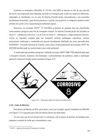 Conforme as resoluções CONAMA Nº 257/99 e 401/2008, as baterias ao fim de sua vida útil
devem ter uma disposição final adequada, devendo ser entregues pelo usuário ao respectivo fabricante,
importador ou distribuidor, ou, no caso de baterias Chumbo-ácido, opcionalmente a um reciclador
devidamente licenciado, o qual deverá processar e reciclar, caso possível, os compostos químicos nelas
contidos de acordo com a regulamentação ambiental vigente.
Outrossim, na resolução ANTT17
N° 420/2004 as baterias de qualquer tipo são classificadas
como produtos perigosos para fins de transporte terrestre. As baterias Chumbo-ácido são incluídas na
classe 8 – substâncias corrosivas, e as de Lítio na classe 9 – substâncias e artigos perigosos diversos.
Assim, os requisitos exigidos para seu transporte incluem embalagens específicas, viaturas
corretamente sinalizadas e conduzidas por pessoal devidamente habilitado em curso aprovado pelo
CONTRAN – Conselho Nacional de Trânsito, entre outros. O descumprimento da resolução ANTT No
420/2004 também pode ser caracterizado como crime ambiental.
A sinalização para produtos perigosos é definida na norma ABNT NBR 7500 (Identificação para
o transporte terrestre, manuseio, movimentação e armazenamento de produtos), sendo a sinalização
aplicável a baterias Chumbo-ácido mostrada na Figura 4.23.
Figura 4.23 – Sinalização aplicável a baterias Chumbo-ácido.
4.3.8 – Salas de Baterias
Para bancos de baterias de SFIs maior porte, como, por exemplo, aqueles instalados em MIGDIS
(ver Figura 7.17), requisitos para salas de baterias devem ser observados.
Um dos itens que devem ser previstos é a instalação, sob os bancos de baterias, de bandejas para
captação e retenção do ácido que eventualmente vazar.
17
ANTT – Agência Nacional de Transportes Terrestres
201
 