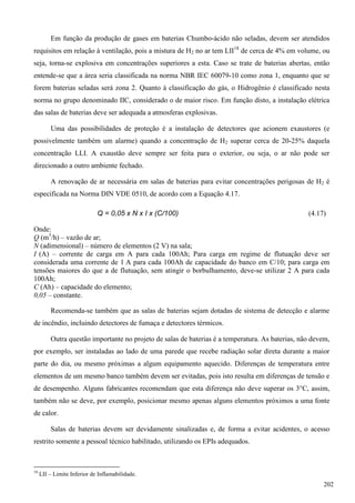 Em função da produção de gases em baterias Chumbo-ácido não seladas, devem ser atendidos
requisitos em relação à ventilação, pois a mistura de H2 no ar tem LII18
de cerca de 4% em volume, ou
seja, torna-se explosiva em concentrações superiores a esta. Caso se trate de baterias abertas, então
entende-se que a área seria classificada na norma NBR IEC 60079-10 como zona 1, enquanto que se
forem baterias seladas será zona 2. Quanto à classificação do gás, o Hidrogênio é classificado nesta
norma no grupo denominado IIC, considerado o de maior risco. Em função disto, a instalação elétrica
das salas de baterias deve ser adequada a atmosferas explosivas.
Uma das possibilidades de proteção é a instalação de detectores que acionem exaustores (e
possivelmente também um alarme) quando a concentração de H2 superar cerca de 20-25% daquela
concentração LLI. A exaustão deve sempre ser feita para o exterior, ou seja, o ar não pode ser
direcionado a outro ambiente fechado.
A renovação de ar necessária em salas de baterias para evitar concentrações perigosas de H2 é
especificada na Norma DIN VDE 0510, de acordo com a Equação 4.17.
Q = 0,05 x N x I x (C/100) (4.17)
Onde:
Q (m3
/h) – vazão de ar;
N (adimensional) – número de elementos (2 V) na sala;
I (A) – corrente de carga em A para cada 100Ah; Para carga em regime de flutuação deve ser
considerada uma corrente de 1 A para cada 100Ah de capacidade do banco em C/10; para carga em
tensões maiores do que a de flutuação, sem atingir o borbulhamento, deve-se utilizar 2 A para cada
100Ah;
C (Ah) – capacidade do elemento;
0,05 – constante.
Recomenda-se também que as salas de baterias sejam dotadas de sistema de detecção e alarme
de incêndio, incluindo detectores de fumaça e detectores térmicos.
Outra questão importante no projeto de salas de baterias é a temperatura. As baterias, não devem,
por exemplo, ser instaladas ao lado de uma parede que recebe radiação solar direta durante a maior
parte do dia, ou mesmo próximas a algum equipamento aquecido. Diferenças de temperatura entre
elementos de um mesmo banco também devem ser evitadas, pois isto resulta em diferenças de tensão e
de desempenho. Alguns fabricantes recomendam que esta diferença não deve superar os 3°C, assim,
também não se deve, por exemplo, posicionar mesmo apenas alguns elementos próximos a uma fonte
de calor.
Salas de baterias devem ser devidamente sinalizadas e, de forma a evitar acidentes, o acesso
restrito somente a pessoal técnico habilitado, utilizando os EPIs adequados.
18
LII – Limite Inferior de Inflamabilidade.
202
 
