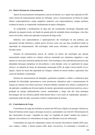 4.4 – Outros Sistemas de Armazenamento
Apesar do armazenamento eletroquímico, através de baterias, ser a opção mais aplicada em SFI,
outras formas de armazenamento podem ser utilizadas, como o armazenamento na forma de campo
elétrico (supercapacitores), campo magnético (indutores com supercondutores), energia mecânica
(volantes de inércia, ar comprimido, bombeamento de água) e hidrogênio.
Ar comprimido e bombeamento de água não são consideradas tecnologias adequadas para
aplicação em pequena escala, em função do grande porte da instalação destas tecnologias e dos altos
custos envolvidos, sendo mais aplicadas em projetos de larga escala.
Indutores com supercondutores e supercapacitores são tecnologias de alta potência, que
apresentam elevada eficiência e podem prover diversos ciclos sem que haja considerável perda na
capacidade de armazenamento. São tecnologias ainda pouco utilizadas e que ainda apresentam
elevados custos.
Sistemas de armazenamento através de volantes de inércia são tecnologias que operam
armazenando energia cinética em volantes rotativos sustentados por rolamentos magnéticos e que
operam no vácuo para minimizar perdas por atrito. Esta tecnologia é mais aplicada para processos que
demandam descargas energéticas de alta potência e curta duração, como no suprimento de cargas
críticas e na indústria de fontes de alimentação ininterrupta (UPS, do inglês Uninterruptible Power
Supply). Apesar de terem alta capacidade de ciclagem, volantes de inércia tendem a apresentar altos
custos de instalação e manutenção.
Sistemas de armazenamento de hidrogênio, geralmente acoplados a células a combustível para
produção de eletricidade, apresentam-se como promissoras alternativas para o armazenamento de
energia em sistemas com fontes renováveis. Sistemas híbridos contando com células a combustível já
são aplicados e estudados em diversas regiões do mundo, apresentando características positivas como a
produção de energia ambientalmente correta, modularidade e longa vida útil. Suas principais
desvantagens são sua eficiência global relativamente baixa e seus custos de implantação, operação e
manutenção ainda elevados, associados à relativa complexidade do sistema.
4.5 – Controladores de Carga
Controladores de carga são incluídos na maioria dos SFI com o objetivo de proteger a bateria (ou
banco de baterias) contra cargas e descargas excessivas, aumentando a sua vida útil. Denominações do
tipo “gerenciador de carga”, “regulador de carga” ou “regulador de tensão” também são comuns e
algumas vezes referem-se a controladores de carga com diferentes níveis de sofisticação.
Controladores de carga são componentes críticos em sistemas fotovoltaicos isolados (SFI), pois,
caso venham a falhar, a bateria poderá sofrer danos irreversíveis. O controlador é mostrado no
203
 
