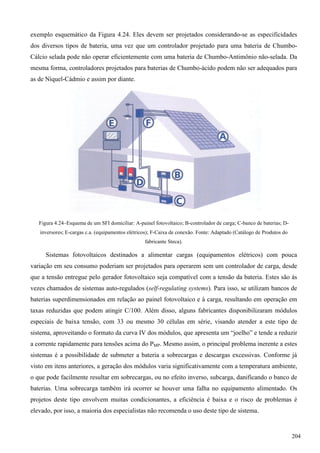 exemplo esquemático da Figura 4.24. Eles devem ser projetados considerando-se as especificidades
dos diversos tipos de bateria, uma vez que um controlador projetado para uma bateria de Chumbo-
Cálcio selada pode não operar eficientemente com uma bateria de Chumbo-Antimônio não-selada. Da
mesma forma, controladores projetados para baterias de Chumbo-ácido podem não ser adequados para
as de Níquel-Cádmio e assim por diante.
Figura 4.24–Esquema de um SFI domiciliar: A-painel fotovoltaico; B-controlador de carga; C-banco de baterias; D-
inversores; E-cargas c.a. (equipamentos elétricos); F-Caixa de conexão. Fonte: Adaptado (Catálogo de Produtos do
fabricante Steca).
Sistemas fotovoltaicos destinados a alimentar cargas (equipamentos elétricos) com pouca
variação em seu consumo poderiam ser projetados para operarem sem um controlador de carga, desde
que a tensão entregue pelo gerador fotovoltaico seja compatível com a tensão da bateria. Estes são às
vezes chamados de sistemas auto-regulados (self-regulating systems). Para isso, se utilizam bancos de
baterias superdimensionados em relação ao painel fotovoltaico e à carga, resultando em operação em
taxas reduzidas que podem atingir C/100. Além disso, alguns fabricantes disponibilizaram módulos
especiais de baixa tensão, com 33 ou mesmo 30 células em série, visando atender a este tipo de
sistema, aproveitando o formato da curva IV dos módulos, que apresenta um “joelho” e tende a reduzir
a corrente rapidamente para tensões acima do PMP. Mesmo assim, o principal problema inerente a estes
sistemas é a possibilidade de submeter a bateria a sobrecargas e descargas excessivas. Conforme já
visto em itens anteriores, a geração dos módulos varia significativamente com a temperatura ambiente,
o que pode facilmente resultar em sobrecargas, ou no efeito inverso, subcarga, danificando o banco de
baterias. Uma sobrecarga também irá ocorrer se houver uma falha no equipamento alimentado. Os
projetos deste tipo envolvem muitas condicionantes, a eficiência é baixa e o risco de problemas é
elevado, por isso, a maioria dos especialistas não recomenda o uso deste tipo de sistema.
204
 