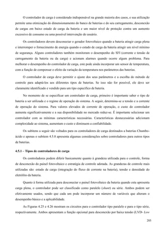 O controlador de carga é considerado indispensável na grande maioria dos casos, e sua utilização
permite uma otimização do dimensionamento do banco de baterias e do seu carregamento, desconexão
de cargas em baixo estado de carga da bateria e um maior nível de proteção contra um aumento
excessivo de consumo ou uma possível intervenção do usuário.
Os controladores devem desconectar o gerador fotovoltaico quando a bateria atingir carga plena
e interromper o fornecimento de energia quando o estado de carga da bateria atingir um nível mínimo
de segurança. Alguns controladores também monitoram o desempenho do SFI (corrente e tensão de
carregamento da bateria ou da carga) e acionam alarmes quando ocorre algum problema. Para
melhorar o desempenho do controlador de carga, este pode ainda incorporar um sensor de temperatura,
com a função de compensar o efeito da variação da temperatura nos parâmetros das baterias.
O controlador de carga deve permitir o ajuste dos seus parâmetros e a escolha do método de
controle para adaptá-los aos diferentes tipos de baterias. Se isso não for possível, ele deve ser
claramente identificado e vendido para um tipo específico de bateria.
No momento de se especificar um controlador de carga, primeiro é importante saber o tipo de
bateria a ser utilizada e o regime de operação do sistema. A seguir, determina-se a tensão e a corrente
de operação do sistema. Para valores elevados de corrente de operação, o custo do controlador
aumenta significativamente e a sua disponibilidade no mercado reduz-se. É importante selecionar um
controlador com as mínimas características necessárias. Características desnecessárias adicionam
complexidade ao sistema, aumentam o custo e diminuem a confiabilidade.
Os subitens a seguir são voltados para os controladores de carga destinados a baterias Chumbo-
ácido e apenas o subitem 4.5.8 apresenta algumas considerações sobre controladores para outros tipos
de baterias.
4.5.1 – Tipos de controladores de carga
Os controladores podem diferir basicamente quanto à grandeza utilizada para o controle, forma
de desconexão do painel fotovoltaico e estratégia de controle adotada. As grandezas de controle mais
utilizadas são: estado de carga (integração do fluxo de corrente na bateria), tensão e densidade do
eletrólito da bateria.
Quanto à forma utilizada para desconectar o painel fotovoltaico da bateria quando esta apresenta
carga plena, o controlador pode ser classificado como paralelo (shunt) ou série. Ambos podem ser
efetivamente usados, sendo que cada um pode incorporar um número de variáveis que alteram o
desempenho básico e a aplicabilidade.
As Figuras 4.25 e 4.26 mostram os circuitos para o controlador tipo paralelo e para o tipo série,
respectivamente. Ambos apresentam a função opcional para desconexão por baixa tensão (LVD- Low
205
 