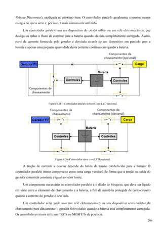 Voltage Disconnect), explicada no próximo item. O controlador paralelo geralmente consome menos
energia do que o série e, por isso, é mais comumente utilizado.
Um controlador paralelo usa um dispositivo de estado sólido ou um relé eletromecânico, que
desliga ou reduz o fluxo de corrente para a bateria quando ela está completamente carregada. Assim,
parte da corrente fornecida pelo gerador é desviada através de um dispositivo em paralelo com a
bateria e apenas uma pequena quantidade desta corrente continua carregando a bateria.
Figura 4.25 – Controlador paralelo (shunt) com LVD opcional.
Figura 4.26–Controlador série com LVD opcional.
A fração de corrente a desviar depende do limite de tensão estabelecido para a bateria. O
controlador paralelo ótimo comporta-se como uma carga variável, de forma que a tensão na saída do
gerador é mantida constante e igual ao valor limite.
Um componente necessário no controlador paralelo é o diodo de bloqueio, que deve ser ligado
em série entre o elemento de chaveamento e a bateria, a fim de mantê-la protegida de curto-circuito
quando a corrente do gerador é desviada.
Um controlador série pode usar um relé eletromecânico ou um dispositivo semicondutor de
chaveamento para desconectar o gerador fotovoltaico quando a bateria está completamente carregada.
Os controladores atuais utilizam IBGTs ou MOSFETs de potência.
206
 