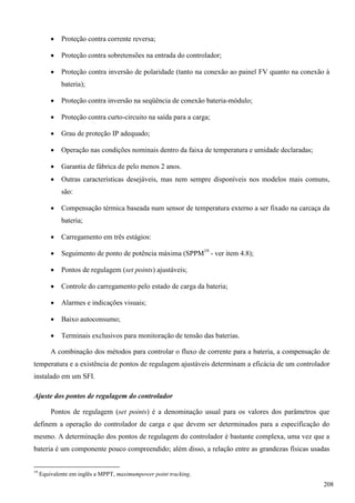  Proteção contra corrente reversa;
 Proteção contra sobretensões na entrada do controlador;
 Proteção contra inversão de polaridade (tanto na conexão ao painel FV quanto na conexão à
bateria);
 Proteção contra inversão na seqüência de conexão bateria-módulo;
 Proteção contra curto-circuito na saída para a carga;
 Grau de proteção IP adequado;
 Operação nas condições nominais dentro da faixa de temperatura e umidade declaradas;
 Garantia de fábrica de pelo menos 2 anos.
 Outras características desejáveis, mas nem sempre disponíveis nos modelos mais comuns,
são:
 Compensação térmica baseada num sensor de temperatura externo a ser fixado na carcaça da
bateria;
 Carregamento em três estágios:
 Seguimento de ponto de potência máxima (SPPM19
- ver item 4.8);
 Pontos de regulagem (set points) ajustáveis;
 Controle do carregamento pelo estado de carga da bateria;
 Alarmes e indicações visuais;
 Baixo autoconsumo;
 Terminais exclusivos para monitoração de tensão das baterias.
A combinação dos métodos para controlar o fluxo de corrente para a bateria, a compensação de
temperatura e a existência de pontos de regulagem ajustáveis determinam a eficácia de um controlador
instalado em um SFI.
Ajuste dos pontos de regulagem do controlador
Pontos de regulagem (set points) é a denominação usual para os valores dos parâmetros que
definem a operação do controlador de carga e que devem ser determinados para a especificação do
mesmo. A determinação dos pontos de regulagem do controlador é bastante complexa, uma vez que a
bateria é um componente pouco compreendido; além disso, a relação entre as grandezas físicas usadas
19
Equivalente em inglês a MPPT, maximumpower point tracking.
208
 