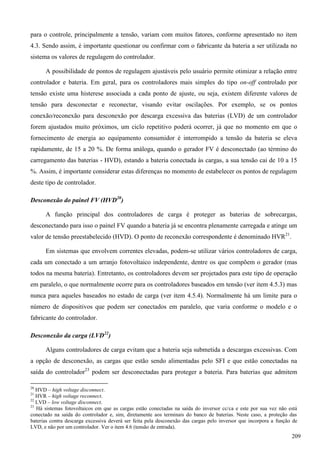 para o controle, principalmente a tensão, variam com muitos fatores, conforme apresentado no item
4.3. Sendo assim, é importante questionar ou confirmar com o fabricante da bateria a ser utilizada no
sistema os valores de regulagem do controlador.
A possibilidade de pontos de regulagem ajustáveis pelo usuário permite otimizar a relação entre
controlador e bateria. Em geral, para os controladores mais simples do tipo on-off controlado por
tensão existe uma histerese associada a cada ponto de ajuste, ou seja, existem diferente valores de
tensão para desconectar e reconectar, visando evitar oscilações. Por exemplo, se os pontos
conexão/reconexão para desconexão por descarga excessiva das baterias (LVD) de um controlador
forem ajustados muito próximos, um ciclo repetitivo poderá ocorrer, já que no momento em que o
fornecimento de energia ao equipamento consumidor é interrompido a tensão da bateria se eleva
rapidamente, de 15 a 20 %. De forma análoga, quando o gerador FV é desconectado (ao término do
carregamento das baterias - HVD), estando a bateria conectada às cargas, a sua tensão cai de 10 a 15
%. Assim, é importante considerar estas diferenças no momento de estabelecer os pontos de regulagem
deste tipo de controlador.
Desconexão do painel FV (HVD20
)
A função principal dos controladores de carga é proteger as baterias de sobrecargas,
desconectando para isso o painel FV quando a bateria já se encontra plenamente carregada e atinge um
valor de tensão preestabelecido (HVD). O ponto de reconexão correspondente é denominado HVR21
.
Em sistemas que envolvem correntes elevadas, podem-se utilizar vários controladores de carga,
cada um conectado a um arranjo fotovoltaico independente, dentre os que compõem o gerador (mas
todos na mesma bateria). Entretanto, os controladores devem ser projetados para este tipo de operação
em paralelo, o que normalmente ocorre para os controladores baseados em tensão (ver item 4.5.3) mas
nunca para aqueles baseados no estado de carga (ver item 4.5.4). Normalmente há um limite para o
número de dispositivos que podem ser conectados em paralelo, que varia conforme o modelo e o
fabricante do controlador.
Desconexão da carga (LVD22
)
Alguns controladores de carga evitam que a bateria seja submetida a descargas excessivas. Com
a opção de desconexão, as cargas que estão sendo alimentadas pelo SFI e que estão conectadas na
saída do controlador23
podem ser desconectadas para proteger a bateria. Para baterias que admitem
20
HVD – high voltage disconnect.
21
HVR – high voltage reconnect.
22
LVD – low voltage disconnect.
23
Há sistemas fotovoltaicos em que as cargas estão conectadas na saída do inversor cc/ca e este por sua vez não está
conectado na saída do controlador e, sim, diretamente aos terminais do banco de baterias. Neste caso, a proteção das
baterias contra descarga excessiva deverá ser feita pela desconexão das cargas pelo inversor que incorpora a função de
LVD, e não por um controlador. Ver o item 4.6 (tensão de entrada).
209
 