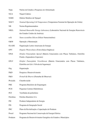 Nepa Núcleo de Estudos e Pesquisas em Alimentação
NiCd Níquel-Cádmio
NiMH Hidreto Metálico de Npiquel
NOCT Nominal Operating Cell Temperature (Temperatura Nominal de Operação da Célula)
NR Norma Regulamentadora
NREL National Renewable Energy Laboratory (Laboratório Nacional de Energias Renováveis
dos Estados Unidos da América)
n-Si Nano-crystalline Silicon (Silício Nanocristalino)
O&M Operação e Manutenção
OLADE Organização Latino Americana de Energia
OPV Organic Photovoltaics (Fotovoltaica Orgânica)
OPzS Ortsfest Panzerplatte Spezial (Bateria Estacionária com Placas Tubulares, Eletrólito
Fluido e Separadores Especiais)
OPzV Ortsfest Panzerplatte Verschlossen (Bateria Estacionária com Placas Tubulares,
Eletrólito em Gel e Válvula de Segurança)
Org. Organização
P&D Pesquisa e Desenvolvimento
P&O Perturb & Observe (Perturbar & Observar)
Pb-ácido Chumbo-ácido
PBE Programa Brasileiro de Etiquetagem
PCH Pequenas Centrais Hidrelétricas
PET Tereftalato de polietileno
Petrobras Petróleo Brasileiro S.A.
PIE Produtor Independente de Energia
PIS Programa de Integração Social
PRC Plano de Revitalização e Capacitação do Prodeem
Procel Programa Nacional de Conservação de Energia Elétrica
Prodeem Programa de Desenvolvimento Energético de Estados e Municípios
 