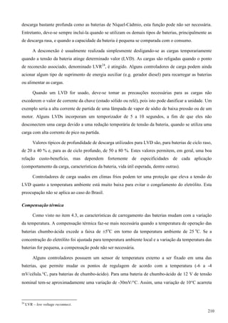 descarga bastante profunda como as baterias de Níquel-Cádmio, esta função pode não ser necessária.
Entretanto, deve-se sempre incluí-la quando se utilizam os demais tipos de baterias, principalmente as
de descarga rasa, e quando a capacidade da bateria é pequena se comparada com o consumo.
A desconexão é usualmente realizada simplesmente desligando-se as cargas temporariamente
quando a tensão da bateria atinge determinado valor (LVD). As cargas são religadas quando o ponto
de reconexão associado, denominado LVR24
, é atingido. Alguns controladores de carga podem ainda
acionar algum tipo de suprimento de energia auxiliar (e.g. gerador diesel) para recarregar as baterias
ou alimentar as cargas.
Quando um LVD for usado, deve-se tomar as precauções necessárias para as cargas não
excederem o valor de corrente da chave (estado sólido ou relé), pois isto pode danificar a unidade. Um
exemplo seria a alta corrente de partida de uma lâmpada de vapor de sódio de baixa pressão ou de um
motor. Alguns LVDs incorporam um temporizador de 5 a 10 segundos, a fim de que eles não
desconectem uma carga devido a uma redução temporária de tensão da bateria, quando se utiliza uma
carga com alta corrente de pico na partida.
Valores típicos de profundidade de descarga utilizados para LVD são, para baterias de ciclo raso,
de 20 a 40 % e, para as de ciclo profundo, de 50 a 80 %. Estes valores permitem, em geral, uma boa
relação custo-benefício, mas dependem fortemente de especificidades de cada aplicação
(comportamento da carga, características da bateria, vida útil esperada, dentre outras).
Controladores de carga usados em climas frios podem ter uma proteção que eleva a tensão do
LVD quanto a temperatura ambiente está muito baixa para evitar o congelamento do eletrólito. Esta
preocupação não se aplica ao caso do Brasil.
Compensação térmica
Como visto no item 4.3, as características de carregamento das baterias mudam com a variação
da temperatura. A compensação térmica faz-se mais necessária quando a temperatura de operação das
baterias chumbo-ácida excede a faixa de 5o
C em torno da temperatura ambiente de 25 o
C. Se a
concentração do eletrólito foi ajustada para temperatura ambiente local e a variação da temperatura das
baterias for pequena, a compensação pode não ser necessária.
Alguns controladores possuem um sensor de temperatura externo a ser fixado em uma das
baterias, que permite mudar os pontos de regulagem de acordo com a temperatura (-6 a -4
mV/célula.C, para baterias de chumbo-ácido). Para uma bateria de chumbo-ácido de 12 V de tensão
nominal tem-se aproximadamente uma variação de -30mV/C. Assim, uma variação de 10C acarreta
24
LVR – low voltage reconnect.
210
 