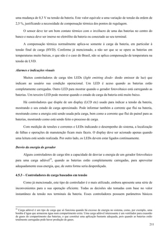 uma mudança de 0,3 V na tensão da bateria. Este valor equivale a uma variação de tensão da ordem de
2,5 %, justificando a necessidade de compensação térmica dos pontos de regulagem.
O sensor deve ter um bom contato térmico com o invólucro de uma das baterias no centro do
banco e nunca deve ser imerso no eletrólito da bateria ou conectado ao seu terminal.
A compensação térmica normalmente aplica-se somente à carga da bateria, em particular à
tensão final de carga (HVD). Conforme já mencionado, a não ser que se se opere as baterias em
temperaturas muito baixas, o que não é o caso do Brasil, não se aplica compensação de temperatura na
tensão de LVD.
Alarmes e indicações visuais
Muitos controladores de carga têm LEDs (light emitting diode- diodo emissor de luz) que
indicam ao usuário sua condição operacional. Um LED é aceso quando as baterias estão
completamente carregadas. Outro LED para mostrar quando o gerador fotovoltaico está carregando as
baterias. Um terceiro LED pode mostrar quando o estado de carga da bateria está muito baixo.
Há controladores que dispõe de um display (LCD etc) usado para indicar a tensão da bateria,
mostrando o seu estado de carga aproximado. Pode informar também a corrente que flui na bateria,
mostrando como a energia está sendo usada pela carga, bem como a corrente que flui do painel para as
baterias, mostrando como está sendo feito o processo de carga.
Com medição de tensões e correntes e LEDs indicando o desempenho do sistema, a localização
de falhas e operações de manutenção ficam mais fáceis. O display deve ser acionado apenas quando
uma leitura está sendo realizada. Por outro lado, os LEDs devem estar ligados continuamente.
Desvio da energia do gerador
Alguns controladores de carga têm a capacidade de desviar a energia de um gerador fotovoltaico
para uma carga adiável25
, quando as baterias estão completamente carregadas, para aproveitar
adequadamente essa energia, que, de outra forma seria desperdiçada.
4.5.3 – Controladores de carga baseados em tensão
Como já mencionado, este tipo de controlador é o mais utilizado, embora apresente uma série de
inconvenientes para a sua operação eficiente. Todas as decisões são tomadas com base no valor
instantâneo da tensão nos terminais da bateria. Esses controladores possuem parâmetros básicos
25
Carga adiável é um tipo de carga que só funciona quando há excesso de energia no sistema, como, por exemplo, uma
bomba d´água que armazena água num compartimento extra. Uma carga adiável interessante é um ventilador para exaustão
de gases do compartimento das baterias, o que constitui uma aplicação bastante adequada, pois quando as baterias estão
totalmente carregadas pode haver produção de gases.
211
 