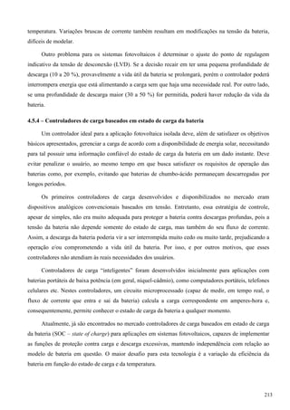 temperatura. Variações bruscas de corrente também resultam em modificações na tensão da bateria,
difíceis de modelar.
Outro problema para os sistemas fotovoltaicos é determinar o ajuste do ponto de regulagem
indicativo da tensão de desconexão (LVD). Se a decisão recair em ter uma pequena profundidade de
descarga (10 a 20 %), provavelmente a vida útil da bateria se prolongará, porém o controlador poderá
interrompera energia que está alimentando a carga sem que haja uma necessidade real. Por outro lado,
se uma profundidade de descarga maior (30 a 50 %) for permitida, poderá haver redução da vida da
bateria.
4.5.4 – Controladores de carga baseados em estado de carga da bateria
Um controlador ideal para a aplicação fotovoltaica isolada deve, além de satisfazer os objetivos
básicos apresentados, gerenciar a carga de acordo com a disponibilidade de energia solar, necessitando
para tal possuir uma informação confiável do estado de carga da bateria em um dado instante. Deve
evitar penalizar o usuário, ao mesmo tempo em que busca satisfazer os requisitos de operação das
baterias como, por exemplo, evitando que baterias de chumbo-ácido permaneçam descarregadas por
longos períodos.
Os primeiros controladores de carga desenvolvidos e disponibilizados no mercado eram
dispositivos analógicos convencionais baseados em tensão. Entretanto, essa estratégia de controle,
apesar de simples, não era muito adequada para proteger a bateria contra descargas profundas, pois a
tensão da bateria não depende somente do estado de carga, mas também do seu fluxo de corrente.
Assim, a descarga da bateria poderia vir a ser interrompida muito cedo ou muito tarde, prejudicando a
operação e/ou comprometendo a vida útil da bateria. Por isso, e por outros motivos, que esses
controladores não atendiam às reais necessidades dos usuários.
ontroladores de carga “inteligentes” foram desenvolvidos inicialmente para aplicações com
baterias portáteis de baixa potência (em geral, níquel-cádmio), como computadores portáteis, telefones
celulares etc. Nestes controladores, um circuito microprocessado (capaz de medir, em tempo real, o
fluxo de corrente que entra e sai da bateria) calcula a carga correspondente em amperes-hora e,
consequentemente, permite conhecer o estado de carga da bateria a qualquer momento.
Atualmente, já são encontrados no mercado controladores de carga baseados em estado de carga
da bateria (SOC – state of charge) para aplicações em sistemas fotovoltaicos, capazes de implementar
as funções de proteção contra carga e descarga excessivas, mantendo independência com relação ao
modelo de bateria em questão. O maior desafio para esta tecnologia é a variação da eficiência da
bateria em função do estado de carga e da temperatura.
213
 