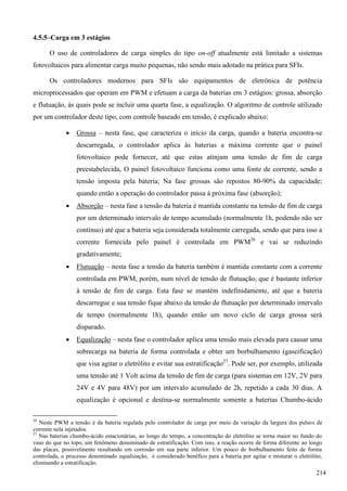 4.5.5–Carga em 3 estágios
O uso de controladores de carga simples do tipo on-off atualmente está limitado a sistemas
fotovoltaicos para alimentar carga muito pequenas, não sendo mais adotado na prática para SFIs.
Os controladores modernos para SFIs são equipamentos de eletrônica de potência
microprocessados que operam em PWM e efetuam a carga da baterias em 3 estágios: grossa, absorção
e flutuação, às quais pode se incluir uma quarta fase, a equalização. O algoritmo de controle utilizado
por um controlador deste tipo, com controle baseado em tensão, é explicado abaixo:
 Grossa – nesta fase, que caracteriza o início da carga, quando a bateria encontra-se
descarregada, o controlador aplica às baterias a máxima corrente que o painel
fotovoltaico pode fornecer, até que estas atinjam uma tensão de fim de carga
preestabelecida, O painel fotovoltaico funciona como uma fonte de corrente, sendo a
tensão imposta pela bateria; Na fase grossas são repostos 80-90% da capacidade;
quando então a operação do controlador passa à próxima fase (absorção);
 Absorção – nesta fase a tensão da bateria é mantida constante na tensão de fim de carga
por um determinado intervalo de tempo acumulado (normalmente 1h, podendo não ser
contínuo) até que a bateria seja considerada totalmente carregada, sendo que para isso a
corrente fornecida pelo painel é controlada em PWM26
e vai se reduzindo
gradativamente;
 Flutuação – nesta fase a tensão da bateria também é mantida constante com a corrente
controlada em PWM, porém, num nível de tensão de flutuação, que é bastante inferior
à tensão de fim de carga. Esta fase se mantém indefinidamente, até que a bateria
descarregue e sua tensão fique abaixo da tensão de flutuação por determinado intervalo
de tempo (normalmente 1h), quando então um novo ciclo de carga grossa será
disparado.
 Equalização – nesta fase o controlador aplica uma tensão mais elevada para causar uma
sobrecarga na bateria de forma controlada e obter um borbulhamento (gaseificação)
que visa agitar o eletrólito e evitar sua estratificação27
. Pode ser, por exemplo, utilizada
uma tensão até 1 Volt acima da tensão de fim de carga (para sistemas em 12V, 2V para
24V e 4V para 48V) por um intervalo acumulado de 2h, repetido a cada 30 dias. A
equalização é opcional e destina-se normalmente somente a baterias Chumbo-ácido
26
Neste PWM a tensão é da bateria regulada pelo controlador de carga por meio da variação da largura dos pulsos de
corrente nela injetados.
27
Nas baterias chumbo-ácido estacionárias, ao longo do tempo, a concentração do eletrólito se torna maior no fundo do
vaso do que no topo, um fenômeno denominado de estratificação. Com isso, a reação ocorre de forma diferente ao longo
das placas, possivelmente resultando em corrosão em sua parte inferior. Um pouco de borbulhamento feito de forma
controlada, o processo denominado equalização, é considerado benéfico para a bateria por agitar e misturar o eletrólito,
eliminando a estratificação.
214
 