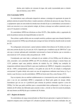 abertas, pois implica em consumo de água, não sendo recomendada para os demais
tipos de baterias, como OPzV.
4.5.6–Controlador SPPM
Os controladores mais sofisticados disponíveis adotam a estratégia de seguimento do ponto de
potência máxima do painel fotovoltaico visando aumentar a eficiência do processo de carga. Para isso,
o equipamento opera em uma tensão de entrada mais elevada do que os controladores convencionais e
inclui um conversor cc-cc como primeiro estágio, de forma a alcançar um melhor casamento entre a
curva I-V do painel e as baterias.
Os controladores SPPM tem eficiências na faixa 92-97%. Mais detalhes sobre o seguimento de
ponto de potência máxima são disponibilizados no item 4.8.
Para estimar o ganho obtido com um exemplo numérico, podemos supor uma situação hipotética
em que um painel de 250Wp seja utilizado para carregar um banco de baterias chumbo-ácido na tensão
de 12V.
Na configuração convencional, o painel adotaria módulos fotovoltaicos de 36 células em série e
teria uma corrente de pico IMP de cerca de 14,5A. Supondo que a irradiância seja de 1000 W/m2
e que
esta seja a corrente aplicada pelo controlador convencional ao banco de baterias, que se encontra a
uma tensão de 12,5V, teríamos então uma potência de ~181W.
Considerando, por outro lado, a utilização de um módulo c-Si de 250Wp com 60 células em
série, associado a um controlador SPPM com 95% de eficiência, para carregar o mesmo banco em
12,5V, podemos supor uma potência máxima do módulo PMP de ~206Wp nas condições de
temperatura ambiente típicas do Brasil e para uma irradiância de 1000W/m2
, chegando a uma potência
útil de ~196W, correspondendo, portanto, a um ganho de cerca de 8% em relação à configuração
convencional. O ganho obtido seria maior em caso de temperaturas ambientes mais baixas (o VMP é
maior), o que favorece o uso de controladores SPPM em locais mais frios, como Europa e EUA.
Face ao exposto, deve-se analisar cuidadosamente se o incremento de custo e de complexidade e
com o uso de um controlador SPPM é compensado no Brasil pelo ganho de energia obtido.
Entendemos que seu uso só é justificável para sistemas de potência instalada superior a cerca de
250Wp. Um fator que pode contribuir para a economicidade desta configuração é o fato de que os
módulos de 60 células são fabricados para conexão à rede, e, devido ao fator de escala de produção,
são mais baratos em R$/Wp do que os módulos de 36 células.
4.5.7 – Registro do Inmetro
Os controladores de carga comercializados no Brasil devem apresentar o registro do Inmetro e a
respectiva etiqueta como a da Figura 4.27, afixada no próprio produto. Os ensaios realizados são, em
215
 