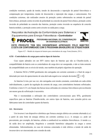condições nominais, queda de tensão, tensão de desconexão e reposição do painel fotovoltaico e
compensação por temperatura, tensão de desconexão e reposição das cargas, e autoconsumo. Em
condições extremas, são realizados ensaios de proteção contra sobretensões na entrada do painel
fotovoltaico, proteção contra inversão de polaridade na conexão do painel fotovoltaico, proteção contra
inversão de polaridade na conexão das baterias, proteção contra inversão na sequência de conexão
bateria-módulo, e proteção contra curto-circuito na saída para a carga.
Figura 4.27 – Modelo de etiqueta do Inmetro para controladores de carga. Fonte:(Inmetro, 2011).
4.5.8 – Controladores de carga para outros tipos de baterias
Caso sejam adotados em um SFV outros tipos de baterias que não as Chumbo-ácido, a
compatibilidade da bateria com os controladores de carga deve ser assegurada, e não se trata somente
de compatibilidade com os níveis de tensão, mas também do próprio algoritmo de operação.
A baterias NiCd e NiMH geralmente são carregadas em corrente constante e o final de carga é
detectado por meio do aparecimento de uma derivada negativa na variação da tensão .
As baterias Li-íon, por sua vez, são carregadas com tensão constante, controlada em cada célula
individualmente, a partir da regulação da corrente de carga, com controladores bastante sofisticados.
Conforme o item 4.3.5, em função das baixas taxas utilizadas em sistemas fotovoltaicos provavelmente
um menor grau de sofisticação é necessário.
Não é recomendada a utilização dos controladores convencionais para SFIs, geralmente
específicos para as baterias Chumbo-ácido, em outros tipos de baterias, sem consulta prévia aos
fabricantes tanto do controlador quanto da bateria.
4.6 – Inversores
Um inversor é um dispositivo eletrônico que fornece energia elétrica em corrente alternada (c.a.)
a partir de uma fonte de energia elétrica em corrente contínua (c.c.). A energia c.c. pode ser
proveniente, por exemplo, de baterias, células a combustível ou módulos fotovoltaicos. A tensão c.a.
de saída deve ter amplitude, frequência e conteúdo harmônico adequados às cargas a serem
alimentadas. Adicionalmente, no caso de sistemas conectados à rede elétrica a tensão de saída do
inversor deve ser sincronizada com a tensão da rede.
216
 