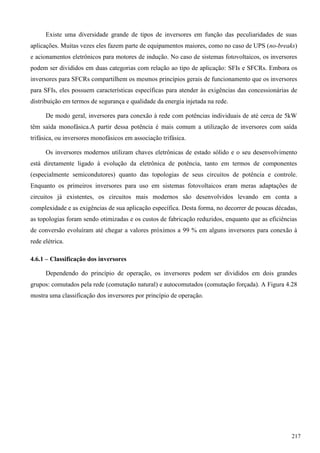 Existe uma diversidade grande de tipos de inversores em função das peculiaridades de suas
aplicações. Muitas vezes eles fazem parte de equipamentos maiores, como no caso de UPS (no-breaks)
e acionamentos eletrônicos para motores de indução. No caso de sistemas fotovoltaicos, os inversores
podem ser divididos em duas categorias com relação ao tipo de aplicação: SFIs e SFCRs. Embora os
inversores para SFCRs compartilhem os mesmos princípios gerais de funcionamento que os inversores
para SFIs, eles possuem características específicas para atender às exigências das concessionárias de
distribuição em termos de segurança e qualidade da energia injetada na rede.
De modo geral, inversores para conexão à rede com potências individuais de até cerca de 5kW
têm saída monofásica.A partir dessa potência é mais comum a utilização de inversores com saída
trifásica, ou inversores monofásicos em associação trifásica.
Os inversores modernos utilizam chaves eletrônicas de estado sólido e o seu desenvolvimento
está diretamente ligado à evolução da eletrônica de potência, tanto em termos de componentes
(especialmente semicondutores) quanto das topologias de seus circuitos de potência e controle.
Enquanto os primeiros inversores para uso em sistemas fotovoltaicos eram meras adaptações de
circuitos já existentes, os circuitos mais modernos são desenvolvidos levando em conta a
complexidade e as exigências de sua aplicação específica. Desta forma, no decorrer de poucas décadas,
as topologias foram sendo otimizadas e os custos de fabricação reduzidos, enquanto que as eficiências
de conversão evoluíram até chegar a valores próximos a 99 % em alguns inversores para conexão à
rede elétrica.
4.6.1 – Classificação dos inversores
Dependendo do princípio de operação, os inversores podem ser divididos em dois grandes
grupos: comutados pela rede (comutação natural) e autocomutados (comutação forçada). A Figura 4.28
mostra uma classificação dos inversores por princípio de operação.
217
 