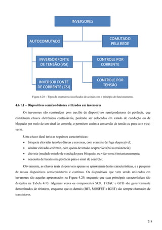 Figura 4.28 – Tipos de inversores classificados de acordo com o princípio de funcionamento.
4.6.1.1 – Dispositivos semicondutores utilizados em inversores
Os inversores são construídos com auxílio de dispositivos semicondutores de potência, que
constituem chaves eletrônicas controláveis, podendo ser colocados em estado de condução ou de
bloqueio por meio de um sinal de controle, e permitem assim a conversão de tensão cc para ca e vice-
versa.
Uma chave ideal teria as seguintes características:
 bloqueia elevadas tensões diretas e reversas, com corrente de fuga desprezível;
 conduz elevadas corrente, com queda de tensão desprezível (baixa resistência);
 chaveia (mudado estado de condução para bloqueio, ou vice-versa) instantaneamente;
 necessita de baixíssima potência para o sinal de controle;
Obviamente, as chaves reais disponíveis apenas se aproximam destas características, e a pesquisa
de novos dispositivos semicondutores é contínua. Os dispositivos que vem sendo utilizados em
inversores são aqueles apresentados na Figura 4.29, enquanto que suas principais características são
descritas na Tabela 4.13. Algumas vezes os componentes SCR, TRIAC e GTO são genericamente
denominados de tiristores, enquanto que os demais (BJT, MOSFET e IGBT) são sempre chamados de
transistores.
218
 