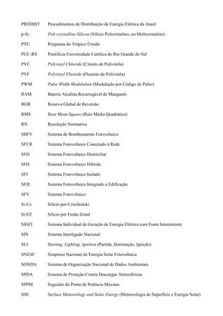 PRODIST Procedimentos de Distribuição de Energia Elétrica da Aneel
p-Si Poli-crystalline Silicon (Silício Policristalino, ou Multicristalino)
PTU Programa do Trópico Úmido
PUC-RS Pontifícia Universidade Católica do Rio Grande do Sul
PVC Polyvinyl Chloride (Cloreto de Polivinila)
PVF Polyvinyl Fluoride (Fluoreto de Polivinila)
PWM Pulse Width Modulation (Modulação por Código de Pulso)
RAM Bateria Alcalina Recarregável de Manganês
RGR Reserva Global de Reversão
RMS Root Mean Square (Raiz Média Quadrática)
RN Resolução Normativa
SBFV Sistema de Bombeamento Fotovoltaico
SFCR Sistema Fotovoltaico Conectado à Rede
SFD Sistema Fotovoltaico Domiciliar
SFH Sistema Fotovoltaico Híbrido
SFI Sistema Fotovoltaico Isolado
SFIE Sistema Fotovoltaico Integrado a Edificação
SFV Sistema Fotovoltaico
Si-Cz Silício por Czochralski
Si-FZ Silício por Fusão Zonal
SIGFI Sistema Individual de Geração de Energia Elétrica com Fonte Intermitente
SIN Sistema Interligado Nacional
SLI Starting, Lighting, Ignition (Partida, Iluminação, Ignição)
SNESF Simpósio Nacional de Energia Solar Fotovoltaica
SONDA Sistema de Organização Nacional de Dados Ambientais
SPDA Sistema de Proteção Contra Descargas Atmosféricas
SPPM Seguidor do Ponto de Potência Máxima
SSE Surface Meteorology and Solar Energy (Meteorologia de Superfície e Energia Solar)
 