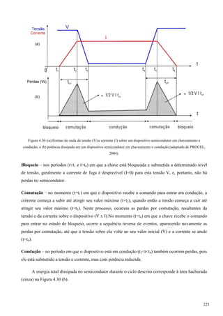 Figura 4.30–(a) Formas de onda de tensão (V) e corrente (I) sobre um dispositivo semicondutor em chaveamento e
condução, e (b) potência dissipada em um dispositivo semicondutor em chaveamento e condução (adaptado de PROCEL,
2004).
Bloqueio – nos períodos (t<t1 e t>t6) em que a chave está bloqueada e submetida a determinado nível
de tensão, geralmente a corrente de fuga é desprezível (I=0) para esta tensão V, e, portanto, não há
perdas no semicondutor.
Comutação – no momento (t=t1) em que o dispositivo recebe o comando para entrar em condução, a
corrente começa a subir até atingir seu valor máximo (t=t2), quando então a tensão começa a cair até
atingir seu valor mínimo (t=t3). Neste processo, ocorrem as perdas por comutação, resultantes da
tensão e da corrente sobre o dispositivo (V x I).No momento (t=t4) em que a chave recebe o comando
para entrar no estado de bloqueio, ocorre a sequência inversa de eventos, aparecendo novamente as
perdas por comutação, até que a tensão sobre ela volte ao seu valor inicial (V) e a corrente se anule
(t=t6).
Condução – no período em que o dispositivo está em condução (t3<t<t4) também ocorrem perdas, pois
ele está submetido a tensão e corrente, mas com potência reduzida.
A energia total dissipada no semicondutor durante o ciclo descrito corresponde à área hachurada
(cinza) na Figura 4.30 (b).
221
 
