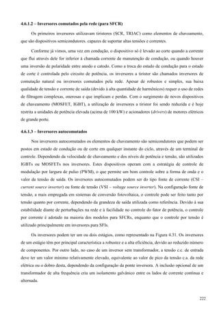 4.6.1.2 – Inversores comutados pela rede (para SFCR)
Os primeiros inversores utilizavam tiristores (SCR, TRIAC) como elementos de chaveamento,
que são dispositivos semicondutores. capazes de suportar altas tensões e correntes.
Conforme já vimos, uma vez em condução, o dispositivo só é levado ao corte quando a corrente
que flui através dele for inferior à chamada corrente de manutenção de condução, ou quando houver
uma inversão de polaridade entre anodo e catodo. Como a troca do estado de condução para o estado
de corte é controlada pelo circuito de potência, os inversores a tiristor são chamados inversores de
comutação natural ou inversores comutados pela rede. Apesar de robustos e simples, sua baixa
qualidade de tensão e corrente de saída (devido à alta quantidade de harmônicos) requer o uso de redes
de filtragem complexas, onerosas e que implicam e perdas. Com o surgimento de novos dispositivos
de chaveamento (MOSFET, IGBT), a utilização de inversores a tiristor foi sendo reduzida e é hoje
restrita a unidades de potência elevada (acima de 100 kW) e acionadores (drivers) de motores elétricos
de grande porte.
4.6.1.3 – Inversores autocomutados
Nos inversores autocomutados os elementos de chaveamento são semicondutores que podem ser
postos em estado de condução ou de corte em qualquer instante do ciclo, através de um terminal de
controle. Dependendo da velocidade de chaveamento e dos níveis de potência e tensão, são utilizados
IGBTs ou MOSFETs nos inversores. Estes dispositivos operam com a estratégia de controle de
modulação por largura de pulso (PWM), o que permite um bom controle sobre a forma de onda e o
valor da tensão de saída. Os inversores autocomutados podem ser do tipo fonte de corrente (CSI –
current source inverter) ou fonte de tensão (VSI – voltage source inverter). Na configuração fonte de
tensão, a mais empregada em sistemas de conversão fotovoltaica, o controle pode ser feito tanto por
tensão quanto por corrente, dependendo da grandeza de saída utilizada como referência. Devido à sua
estabilidade diante de perturbações na rede e à facilidade no controle do fator de potência, o controle
por corrente é adotado na maioria dos modelos para SFCRs, enquanto que o controle por tensão é
utilizado principalmente em inversores para SFIs.
Os inversores podem ter um ou dois estágios, como representado na Figura 4.31. Os inversores
de um estágio têm por principal característica a robustez e a alta eficiência, devido ao reduzido número
de componentes. Por outro lado, no caso de um inversor sem transformador, a tensão c.c. de entrada
deve ter um valor mínimo relativamente elevado, equivalente ao valor de pico da tensão c.a. da rede
elétrica ou o dobro desta, dependendo da configuração da ponte inversora. A inclusão opcional de um
transformador de alta frequência cria um isolamento galvânico entre os lados de corrente contínua e
alternada.
222
 