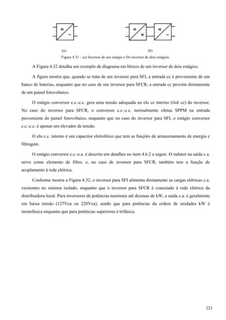 (a) (b)
Figura 4.31 – (a) Inversor de um estágio e (b) inversor de dois estágios.
A Figura 4.32 detalha um exemplo de diagrama em blocos de um inversor de dois estágios.
A figura mostra que, quando se trata de um inversor para SFI, a entrada cc é proveniente de um
banco de baterias, enquanto que no caso de um inversor para SFCR, a entrada cc provém diretamente
de um painel fotovoltaico.
O estágio conversor c.c.-c.c. gera uma tensão adequada no elo cc interno (link cc) do inversor.
No caso do inversor para SFCR, o conversor c.c.-c.c. normalmente efetua SPPM na entrada
proveniente do painel fotovoltaico, enquanto que no caso do inversor para SFI, o estágio conversor
c.c.-c.c. é apenas um elevador de tensão.
O elo c.c. interno é um capacitor eletrolítico que tem as funções de armazenamento de energia e
filtragem.
O estágio conversor c.c.-c.a. é descrito em detalhes no item 4.6.2 a seguir. O indutor na saída c.a.
serve como elemento de filtro, e, no caso de inversor para SFCR, também tem a função de
acoplamento à rede elétrica.
Conforme mostra a Figura 4.32, o inversor para SFI alimenta diretamente as cargas elétricas c.a.
existentes no sistema isolado, enquanto que o inversor para SFCR é conectado à rede elétrica da
distribuidora local. Para inversores de potências nominais até dezenas de kW, a saída c.a. é geralmente
em baixa tensão (127Vca ou 220Vca), sendo que para potências da ordem de unidades kW é
monofásica enquanto que para potências superiores é trifásica.
223
 