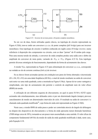 (a) (b)
Figura 4.33 – Inversor de (a) meia ponte e (b) ponte completa monofásica.
Se em vez de duas, forem utilizadas quatro chaves, na topologia de circuito representada na
Figura 4.33(b), tem-se então um conversor c.c.-c.a. de ponte completa (full bridge) para um inversor
monofásico. Esta topologia de circuito é também conhecida em inglês como H bridge inverter, numa
referência à disposição dos componentes no circuito, com as duas “pernas” do H unidas pela carga.
Para uma mesma tensão de entrada, o conversor de onda completa produz uma saída com o dobro da
amplitude do conversor de meia ponte, variando de -VCC a +VCC (Figura 4.33 b). Esta topologia
permite diversas estratégias de funcionamento, dependendo da forma de acionamento das chaves.
A tensão Vcc, representada na Figura 4.33 para alimentação do conversor c.c.-c.a., corresponde
na verdade ao elo de corrente contínua (link cc) do inversor.
Se as chaves forem acionadas (postas em condução) aos pares de forma alternada e sincronizada
(S1 e S4, S2 e S3) em uma dada freqüência (60 Hz), o sinal de tensão resultante na saída do conversor
será outra vez uma onda quadrada, como a mostrada na Figura 4.34(a). Apesar de ter como vantagem a
simplicidade, este tipo de acionamento não permite o controle da amplitude nem do valor eficaz
(RMS) da tensão.
A utilização de um diferente esquema de chaveamento, no qual os pares S1/S4 e S2/S3 sejam
acionados não simultaneamente, mas defasados entre si por um determinado ângulo (tempo), provoca
cancelamentos de tensão em determinados intervalos do ciclo. O resultado na saída do conversor é a
chamada onda quadrada modificada28
, cuja forma de onda está representada na Figura 4.34(b).
Neste caso, a tensão RMS de saída passa a poder ser controlada através do ângulo de defasagem
no disparo dos dispositivos de chaveamento e a forma de onda apresenta menor distorção harmônica
(THD atinge cerca de 30%), tornando-se um pouco mais assemelhada a uma senóide. O valor eficaz da
componente fundamental (60 Hz) da tensão de saída da onda quadrada modificada é dada, neste caso,
pela Equação 4.18.
28
Também chamada por alguns autores e fabricantes de onda retangular ou onda senoidal modificada.
225
 