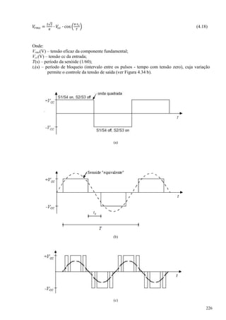 (4.18)
Onde:
Vrms(V) – tensão eficaz da componente fundamental;
Vcc(V) – tensão cc da entrada;
T(s) – período da senóide (1/60);
tc(s) – período de bloqueio (intervalo entre os pulsos - tempo com tensão zero), cuja variação
permite o controle da tensão de saída (ver Figura 4.34 b).
(a)
(b)
(c)
226
 