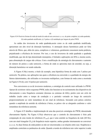 (d)
Figura 4.34–Possíveis formas de onda da tensão de saída de um conversor c.c.-c.a. de ponte completa: (a) onda quadrada,
(b) onda quadrada modificada, (c) 3 pulsos e (d) modulação por largura de pulso PWM.
As saídas dos inversores de onda quadrada,assim como os de onda quadrada modificada,
apresentam um alto nível de distorção harmônica. A atenuação desses harmônicos pode ser feita
através de filtros, que, além de caros, complexos e volumosos, geralmente consomem muita potência,
prejudicando a eficiência do inversor. Por isso, o uso de inversores de onda quadrada e quadrada
modificada, que são do tipo denominado monopulso, é limitado a aplicações em SFIs e, mesmo assim,
para alimentação de cargas não críticas. Com a modificação da estratégia de chaveamento e aumento
do número de pulsos a cada semiciclo, a forma de onda se aproxima mais da senoidal, ou seja, a
distorção harmônica vai sendo reduzida.
A Figura 4.34(c) mostra, a título de exemplo, uma hipotética forma de onda com 3 pulsos por
semiciclo. Na prática, nas aplicações nas quais a eficiência na conversão e a qualidade da energia são
fatores determinantes, são utilizados os inversores multipulsos, com formas de onda como a mostrada
na Figura 4.34 (d), com 14 pulsos por semiciclo.
Nos conversores cc-ca de inversores modernos, a estratégia de controle mais utilizada é a PWM.
Apesar de existirem vários esquemas PWM, todos eles baseiam-se no acionamento dos dispositivos de
chaveamento a uma frequência constante (dezenas ou centenas de kHz), porém com um ciclo de
trabalho (razão entre o tempo de condução e o período) variando ao longo do semiciclo
proporcionalmente ao valor instantâneo de um sinal de referência. Iniciando com pulsos estreitos
quando a amplitude da senóide de referência é baixa, os pulsos vão se alargando conforme o valor
instantâneo da referência aumenta.
A Figura 4.35 detalha a implementação de uma das possíveis estratégias de PWM, denominada
chaveamento bipolar. Na Figura 4.35(a) observa-se que o controle do chaveamento é feito pela
comparação de uma tensão de referência (Vcaref), que é uma senóide na frequência da rede (60 Hz),
com um sinal triangular (Vtri) de frequência muito superior, ambas geradas internamente no conversor
c.c.-c.a. As duas formas de onda podem ou não ser sincronizadas e as relações entre suas freqüências e
amplitudes controlam os parâmetros da saída. Quando a tensão de referência tem valor superior à onda
+VCC
-VCC
t
227
 