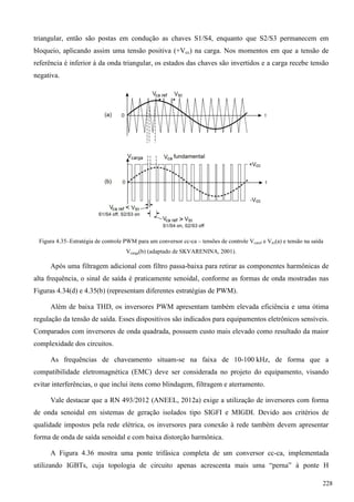 triangular, então são postas em condução as chaves S1/S4, enquanto que S2/S3 permanecem em
bloqueio, aplicando assim uma tensão positiva (+Vcc) na carga. Nos momentos em que a tensão de
referência é inferior à da onda triangular, os estados das chaves são invertidos e a carga recebe tensão
negativa.
Figura 4.35–Estratégia de controle PWM para um conversor cc-ca – tensões de controle Vcaref e Vtri(a) e tensão na saída
Vcarga(b) (adaptado de SKVARENINA, 2001).
Após uma filtragem adicional com filtro passa-baixa para retirar as componentes harmônicas de
alta frequência, o sinal de saída é praticamente senoidal, conforme as formas de onda mostradas nas
Figuras 4.34(d) e 4.35(b) (representam diferentes estratégias de PWM).
Além de baixa THD, os inversores PWM apresentam também elevada eficiência e uma ótima
regulação da tensão de saída. Esses dispositivos são indicados para equipamentos eletrônicos sensíveis.
Comparados com inversores de onda quadrada, possuem custo mais elevado como resultado da maior
complexidade dos circuitos.
As frequências de chaveamento situam-se na faixa de 10-100 kHz, de forma que a
compatibilidade eletromagnética (EMC) deve ser considerada no projeto do equipamento, visando
evitar interferências, o que inclui itens como blindagem, filtragem e aterramento.
Vale destacar que a RN 493/2012 (ANEEL, 2012a) exige a utilização de inversores com forma
de onda senoidal em sistemas de geração isolados tipo SIGFI e MIGDI. Devido aos critérios de
qualidade impostos pela rede elétrica, os inversores para conexão à rede também devem apresentar
forma de onda de saída senoidal e com baixa distorção harmônica.
A Figura 4.36 mostra uma ponte trifásica completa de um conversor cc-ca, implementada
utilizando IGBTs, cuja topologia de circuito apenas acrescenta mais uma “perna” à ponte H
228
 