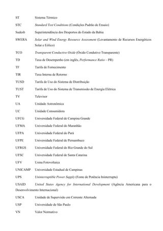 ST Sistema Térmico
STC Standard Test Conditions (Condições Padrão de Ensaio)
Sudesb Superintendência dos Desportos do Estado da Bahia
SWERA Solar and Wind Energy Resource Assessment (Levantamento de Recursos Energéticos
Solar e Eólico)
TCO Transparent Conductive Oxide (Óxido Condutivo Transparente)
TD Taxa de Desempenho (em inglês, Performance Ratio – PR)
TF Tarifa de Fornecimento
TIR Taxa Interna de Retorno
TUSD Tarifa de Uso do Sistema de Distribuição
TUST Tarifa de Uso do Sistema de Transmissão de Energia Elétrica
TV Televisor
UA Unidade Astronômica
UC Unidade Consumidora
UFCG Universidade Federal de Campina Grande
UFMA Universidade Federal do Maranhão
UFPA Universidade Federal do Pará
UFPE Universidade Federal de Pernambuco
UFRGS Universidade Federal do Rio Grande do Sul
UFSC Universidade Federal de Santa Catarina
UFV Usina Fotovoltaica
UNICAMP Universidade Estadual de Campinas
UPS Uninterruptible Power Supply (Fonte de Potência Ininterrupta)
USAID United States Agency for International Development (Agência Americana para o
Desenvolvimento Internacional)
USCA Unidade de Supervisão em Corrente Alternada
USP Universidade de São Paulo
VN Valor Normativo
 