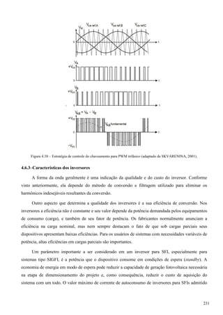 Figura 4.38 – Estratégia de controle do chaveamento para PWM trifásico (adaptado de SKVARENINA, 2001).
4.6.3–Características dos inversores
A forma da onda geralmente é uma indicação da qualidade e do custo do inversor. Conforme
visto anteriormente, ela depende do método de conversão e filtragem utilizado para eliminar os
harmônicos indesejáveis resultantes da conversão.
Outro aspecto que determina a qualidade dos inversores é a sua eficiência de conversão. Nos
inversores a eficiência não é constante e seu valor depende da potência demandada pelos equipamentos
de consumo (carga), e também de seu fator de potência. Os fabricantes normalmente anunciam a
eficiência na carga nominal, mas nem sempre destacam o fato de que sob cargas parciais seus
dispositivos apresentam baixas eficiências. Para os usuários de sistemas com necessidades variáveis de
potência, altas eficiências em cargas parciais são importantes.
Um parâmetro importante a ser considerado em um inversor para SFI, especialmente para
sistemas tipo SIGFI, é a potência que o dispositivo consome em condições de espera (standby). A
economia de energia em modo de espera pode reduzir a capacidade de geração fotovoltaica necessária
na etapa de dimensionamento do projeto e, como consequência, reduzir o custo de aquisição do
sistema com um todo. O valor máximo de corrente de autoconsumo de inversores para SFIs admitido
231
 