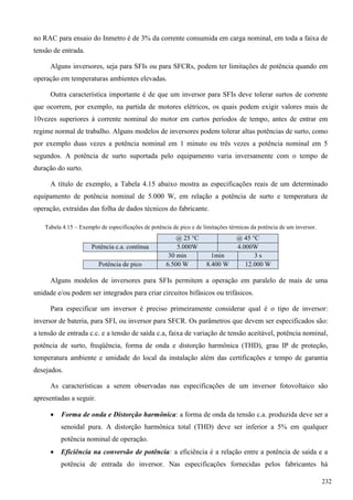 no RAC para ensaio do Inmetro é de 3% da corrente consumida em carga nominal, em toda a faixa de
tensão de entrada.
Alguns inversores, seja para SFIs ou para SFCRs, podem ter limitações de potência quando em
operação em temperaturas ambientes elevadas.
Outra característica importante é de que um inversor para SFIs deve tolerar surtos de corrente
que ocorrem, por exemplo, na partida de motores elétricos, os quais podem exigir valores mais de
10vezes superiores à corrente nominal do motor em curtos períodos de tempo, antes de entrar em
regime normal de trabalho. Alguns modelos de inversores podem tolerar altas potências de surto, como
por exemplo duas vezes a potência nominal em 1 minuto ou três vezes a potência nominal em 5
segundos. A potência de surto suportada pelo equipamento varia inversamente com o tempo de
duração do surto.
A título de exemplo, a Tabela 4.15 abaixo mostra as especificações reais de um determinado
equipamento de potência nominal de 5.000 W, em relação a potência de surto e temperatura de
operação, extraídas das folha de dados técnicos do fabricante.
Tabela 4.15 – Exemplo de especificações de potência de pico e de limitações térmicas da potência de um inversor.
@ 25 °C @ 45 °C
Potência c.a. contínua 5.000W 4.000W
30 min 1min 3 s
Potência de pico 6.500 W 8.400 W 12.000 W
Alguns modelos de inversores para SFIs permitem a operação em paralelo de mais de uma
unidade e/ou podem ser integrados para criar circuitos bifásicos ou trifásicos.
Para especificar um inversor é preciso primeiramente considerar qual é o tipo de inversor:
inversor de bateria, para SFI, ou inversor para SFCR. Os parâmetros que devem ser especificados são:
a tensão de entrada c.c. e a tensão de saída c.a, faixa de variação de tensão aceitável, potência nominal,
potência de surto, freqüência, forma de onda e distorção harmônica (THD), grau IP de proteção,
temperatura ambiente e umidade do local da instalação além das certificações e tempo de garantia
desejados.
As características a serem observadas nas especificações de um inversor fotovoltaico são
apresentadas a seguir.
 Forma de onda e Distorção harmônica: a forma de onda da tensão c.a. produzida deve ser a
senoidal pura. A distorção harmônica total (THD) deve ser inferior a 5% em qualquer
potência nominal de operação.
 Eficiência na conversão de potência: a eficiência é a relação entre a potência de saída e a
potência de entrada do inversor. Nas especificações fornecidas pelos fabricantes há
232
 