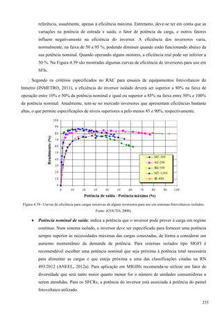 referência, usualmente, apenas à eficiência máxima. Entretanto, deve-se ter em conta que as
variações na potência de entrada e saída, o fator de potência da carga, e outros fatores
influem negativamente na eficiência do inversor. A eficiência dos inversores varia,
normalmente, na faixa de 50 a 95 %, podendo diminuir quando estão funcionando abaixo da
sua potência nominal. Quando operando alguns motores, a eficiência real pode ser inferior a
50 %. Na Figura 4.39 são mostradas algumas curvas de eficiência de inversores para uso em
SFIs.
Segundo os critérios especificados no RAC para ensaios de equipamentos fotovoltaicos do
Inmetro (INMETRO, 2011), a eficiência do inversor isolado deverá ser superior a 80% na faixa de
operação entre 10% e 50% da potência nominal e igual ou superior a 85% na faixa entre 50% e 100%
da potência nominal. Atualmente, tem-se no mercado inversores que apresentam eficiências bastante
altas, o que permite especificações de níveis superiores a pelo menos 85 e 90%, respectivamente.
Figura 4.39– Curvas de eficiência para cargas resistivas de alguns inversores para uso em sistemas fotovoltaicos isolados.
Fonte: (COUTO, 2000).
 Potência nominal de saída: indica a potência que o inversor pode prover à carga em regime
contínuo. Num sistema isolado, o inversor deve ser especificado para fornecer uma potência
sempre superior às necessidades máximas das cargas conectadas, de forma a considerar um
aumento momentâneo da demanda de potência. Para sistemas isolados tipo SIGFI é
recomendável escolher uma potência nominal que seja próxima à potência total necessária
para alimentar as cargas e que esteja próxima a uma das classificações citadas na RN
493/2012 (ANEEL, 2012a). Para aplicação em MIGDIs recomenda-se utilizar um fator de
diversidade que será tanto maior quanto menor for o número de unidades consumidoras a
serem atendidas. Para os SFCRs, a potência do inversor está associada à potência do painel
fotovoltaico utilizado.
233
 