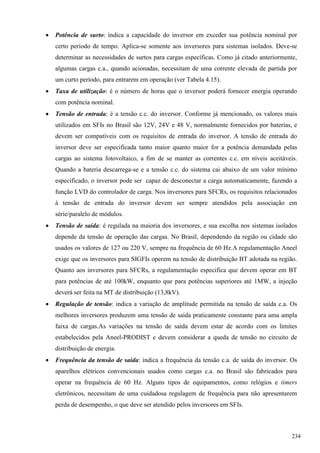  Potência de surto: indica a capacidade do inversor em exceder sua potência nominal por
certo período de tempo. Aplica-se somente aos inversores para sistemas isolados. Deve-se
determinar as necessidades de surtos para cargas específicas. Como já citado anteriormente,
algumas cargas c.a., quando acionadas, necessitam de uma corrente elevada de partida por
um curto período, para entrarem em operação (ver Tabela 4.15).
 Taxa de utilização: é o número de horas que o inversor poderá fornecer energia operando
com potência nominal.
 Tensão de entrada: é a tensão c.c. do inversor. Conforme já mencionado, os valores mais
utilizados em SFIs no Brasil são 12V, 24V e 48 V, normalmente fornecidos por baterias, e
devem ser compatíveis com os requisitos de entrada do inversor. A tensão de entrada do
inversor deve ser especificada tanto maior quanto maior for a potência demandada pelas
cargas ao sistema fotovoltaico, a fim de se manter as correntes c.c. em níveis aceitáveis.
Quando a bateria descarrega-se e a tensão c.c. do sistema cai abaixo de um valor mínimo
especificado, o inversor pode ser capaz de desconectar a carga automaticamente, fazendo a
função LVD do controlador de carga. Nos inversores para SFCRs, os requisitos relacionados
à tensão de entrada do inversor devem ser sempre atendidos pela associação em
série/paralelo de módulos.
 Tensão de saída: é regulada na maioria dos inversores, e sua escolha nos sistemas isolados
depende da tensão de operação das cargas. No Brasil, dependendo da região ou cidade são
usados os valores de 127 ou 220 V, sempre na frequência de 60 Hz.A regulamentação Aneel
exige que os inversores para SIGFIs operem na tensão de distribuição BT adotada na região.
Quanto aos inversores para SFCRs, a regulamentação especifica que devem operar em BT
para potências de até 100kW, enquanto que para potências superiores até 1MW, a injeção
deverá ser feita na MT de distribuição (13,8kV).
 Regulação de tensão: indica a variação de amplitude permitida na tensão de saída c.a. Os
melhores inversores produzem uma tensão de saída praticamente constante para uma ampla
faixa de cargas.As variações na tensão de saída devem estar de acordo com os limites
estabelecidos pela Aneel-PRODIST e devem considerar a queda de tensão no circuito de
distribuição de energia.
 Frequência da tensão de saída: indica a frequência da tensão c.a. de saída do inversor. Os
aparelhos elétricos convencionais usados como cargas c.a. no Brasil são fabricados para
operar na frequência de 60 Hz. Alguns tipos de equipamentos, como relógios e timers
eletrônicos, necessitam de uma cuidadosa regulagem de frequência para não apresentarem
perda de desempenho, o que deve ser atendido pelos inversores em SFIs.
234
 