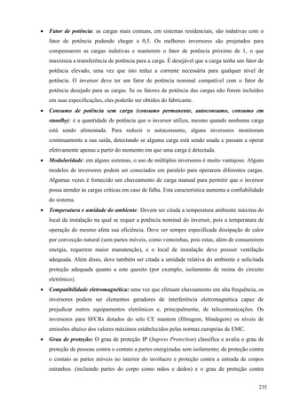  Fator de potência: as cargas mais comuns, em sistemas residenciais, são indutivas com o
fator de potência podendo chegar a 0,5. Os melhores inversores são projetados para
compensarem as cargas indutivas e manterem o fator de potência próximo de 1, o que
maximiza a transferência de potência para a carga. É desejável que a carga tenha um fator de
potência elevado, uma vez que isto reduz a corrente necessária para qualquer nível de
potência. O inversor deve ter um fator de potência nominal compatível com o fator de
potência desejado para as cargas. Se os fatores de potência das cargas não forem incluídos
em suas especificações, eles poderão ser obtidos do fabricante.
 Consumo de potência sem carga (consumo permanente, autoconsumo, consumo em
standby): é a quantidade de potência que o inversor utiliza, mesmo quando nenhuma carga
está sendo alimentada. Para reduzir o autoconsumo, alguns inversores monitoram
continuamente a sua saída, detectando se alguma carga está sendo usada e passam a operar
efetivamente apenas a partir do momento em que uma carga é detectada.
 Modularidade: em alguns sistemas, o uso de múltiplos inversores é muito vantajoso. Alguns
modelos de inversores podem ser conectados em paralelo para operarem diferentes cargas.
Algumas vezes é fornecido um chaveamento de carga manual para permitir que o inversor
possa atender às cargas críticas em caso de falha. Esta característica aumenta a confiabilidade
do sistema.
 Temperatura e umidade do ambiente: Devem ser citada a temperatura ambiente máxima do
local da instalação na qual se requer a potência nominal do inversor, pois a temperatura de
operação do mesmo afeta sua eficiência. Deve ser sempre especificada dissipação de calor
por convecção natural (sem partes móveis, como ventoinhas, pois estas, além de consumirem
energia, requerem maior manutenção), e o local de instalação deve possuir ventilação
adequada. Além disso, deve também ser citada a umidade relativa do ambiente e solicitada
proteção adequada quanto a este quesito (por exemplo, isolamento de resina do circuito
eletrônico).
 Compatibilidade eletromagnética: uma vez que efetuam chaveamento em alta frequência, os
inversores podem ser elementos geradores de interferência eletromagnética capaz de
prejudicar outros equipamentos eletrônicos e, principalmente, de telecomunicações. Os
inversores para SFCRs dotados do selo CE mantem (filtragem, blindagem) os níveis de
emissões abaixo dos valores máximos estabelecidos pelas normas europeias de EMC.
 Grau de proteção: O grau de proteção IP (Ingress Protection) classifica e avalia o grau de
proteção de pessoas contra o contato a partes energizadas sem isolamento; de proteção contra
o contato as partes móveis no interior do invólucro e proteção contra a entrada de corpos
estranhos. (incluindo partes do corpo como mãos e dedos) e o grau de proteção contra
235
 
