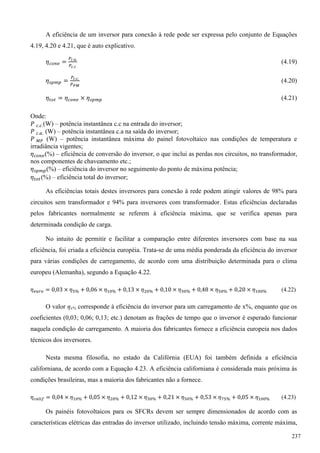 A eficiência de um inversor para conexão à rede pode ser expressa pelo conjunto de Equações
4.19, 4.20 e 4.21, que é auto explicativo.
(4.19)
(4.20)
(4.21)
Onde:
(W) – potência instantânea c.c na entrada do inversor;
(W) – potência instantânea c.a na saída do inversor;
(W) – potência instantânea máxima do painel fotovoltaico nas condições de temperatura e
irradiância vigentes;
(%) – eficiência de conversão do inversor, o que inclui as perdas nos circuitos, no transformador,
nos componentes de chaveamento etc.;
(%) – eficiência do inversor no seguimento do ponto de máxima potência;
(%) – eficiência total do inversor;
As eficiências totais destes inversores para conexão à rede podem atingir valores de 98% para
circuitos sem transformador e 94% para inversores com transformador. Estas eficiências declaradas
pelos fabricantes normalmente se referem à eficiência máxima, que se verifica apenas para
determinada condição de carga.
No intuito de permitir e facilitar a comparação entre diferentes inversores com base na sua
eficiência, foi criada a eficiência européia. Trata-se de uma média ponderada da eficiência do inversor
para várias condições de carregamento, de acordo com uma distribuição determinada para o clima
europeu (Alemanha), segundo a Equação 4.22.
(4.22)
O valor ηx% corresponde à eficiência do inversor para um carregamento de x%, enquanto que os
coeficientes (0,03; 0,06; 0,13; etc.) denotam as frações de tempo que o inversor é esperado funcionar
naquela condição de carregamento. A maioria dos fabricantes fornece a eficiência europeia nos dados
técnicos dos inversores.
Nesta mesma filosofia, no estado da Califórnia (EUA) foi também definida a eficiência
californiana, de acordo com a Equação 4.23. A eficiência californiana é considerada mais próxima às
condições brasileiras, mas a maioria dos fabricantes não a fornece.
(4.23)
Os painéis fotovoltaicos para os SFCRs devem ser sempre dimensionados de acordo com as
características elétricas das entradas do inversor utilizado, incluindo tensão máxima, corrente máxima,
237
 