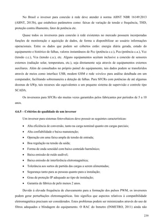 No Brasil o inversor para conexão à rede deve atender à norma ABNT NBR 16149:2013
(ABNT, 2013b), que estabelece parâmetros como: faixas de variação de tensão e frequência, THD,
proteção contra ilhamento, fator de potência etc.
Quase todos os inversores para conexão à rede existentes no mercado possuem incorporadas
funções de monitoração e aquisição de dados, de forma a disponibilizar ao usuário informações
operacionais. Entre os dados que podem ser cobertos estão: energia diária gerada, estado do
equipamento e histórico de falhas, valores instantâneos de Pcc (potência c.c.), Pca (potência c.a.), Vcc
(tensão c.c.), Vca (tensão c.a.), etc. Alguns equipamentos aceitam inclusive a conexão de sensores
externos (radiação solar, temperatura, etc.), seja diretamente seja através de equipamentos externos
auxiliares. Além de consultados no próprio painel do equipamento, tais dados podem se transferidos
através de meios como interface USB, modem GSM e rede wireless para análise detalhada em um
computador, facilitando sobremaneira a deteção de falhas. Para SFCRs com potências de até algumas
dezenas de kWp, tais recursos são equivalentes a um pequeno sistema de supervisão e controle tipo
SCADA.
Os inversores para SFCRs são muitas vezes garantidos pelos fabricantes por períodos de 5 a 10
anos.
4.6.5 – Critérios de qualidade de um inversor
Um inversor para sistemas fotovoltaicos deve possuir as seguintes características:
 Alta eficiência de conversão, tanto na carga nominal quanto em cargas parciais;
 Alta confiabilidade e baixa manutenção;
 Operação em uma faixa ampla de tensão de entrada;
 Boa regulação na tensão da saída;
 Forma de onda senoidal com baixo conteúdo harmônico;
 Baixa emissão de ruído audível;
 Baixa emissão de interferência eletromagnética;
 Tolerância aos surtos de partida das cargas a serem alimentadas;
 Segurança tanto para as pessoas quanto para a instalação;
 Grau de proteção IP adequado ao tipo de instalação;
 Garantia de fábrica de pelo menos 2 anos.
Devido à elevada frequência de chaveamento para a formação dos pulsos PWM, os inversores
podem gerar perturbações eletromagnéticas. Isto significa que aspectos relativos à compatibilidade
eletromagnética precisam ser considerados. Estes problemas podem ser minimizados através do uso de
filtros adequados e blindagem do equipamento. O RAC do Inmetro (INMETRO, 2011) ainda não
239
 
