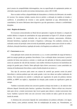prevê ensaios de compatibilidade eletromagnética, mas na especificação do equipamento podem ser
solicitados requisitos de acordo com normas internacionais, como a IEC 61.000.
Deve-se ainda verificar a disponibilidade de fornecedores e o histórico do fabricante e do modelo
do inversor. Em sistemas isolados remotos deve-se preferir a utilização de modelos já testados e
confiáveis. A procedência do inversor é uma questão importante já que, diferentemente dos
controladores, há muitos fabricantes deste dispositivo que não apresentam a robustez e confiabilidade
desejadas.
4.6.6 – Registro do Inmetro
Os inversores comercializados no Brasil devem apresentar o registro do Inmetro e a etiqueta de
modelo idêntico à etiqueta de controladores de carga apresentada na Figura 4.27, afixada no próprio
produto. Os ensaios a serem realizados são, em condições nominais, autoconsumo, eficiência,
distorção harmônica, regulação da tensão e frequência e sobrecarga. Em condições extremas, são
realizados ensaios de proteção contra inversão de polaridade, proteção contra curto-circuito na saída, e
eficiência, distorção harmônica, regulação da tensão e da frequência em ambiente a 40 ºC.
4.7 – Conversores c.c.-c.c.
Uma aplicação muito comum de conversores c.c.-c.c. é como controlador de carga de baterias a
partir da energia gerada por geradores fotovoltaicos. Com a utilização destes conversores é possível
controlar de forma mais precisa a corrente e a tensão que são aplicadas às baterias, proporcionando
assim um aumento da vida útil das mesmas e uma melhor eficiência do processo de transferência de
energia do gerador para a bateria. Outra aplicação típica destes conversores é como controlador em
sistemas de bombeamento fotovoltaico, sendo a bomba dotada de um motor c.c.
Este tipo de conversor pode conter um sistema de controle que permite extrair do painel
fotovoltaico a máxima potência que está sendo gerada e com isso obtem um melhor rendimento do
sistema. Este mecanismo de controle é conhecido por seguimento do ponto de potência máxima
(SPPM, ou MPPT em inglês) e, dependendo da situação, pode resultar em significativo ganho de
energia.
Também é necessário utilizar este conversor quando se deseja uma tensão c.c. de saída de valor
diferente daquele fornecido pelas baterias e geradores fotovoltaicos. Pode-se utilizar este conversor
tanto para elevar a tensão (conversores tipo boost) quanto para abaixar a tensão (conversores tipo
buck). Também é possível obter com este conversor várias tensões de saída a partir de uma única
tensão de entrada.
A eficiência dos conversores depende dos semicondutores de potência utilizados e de alguns
outros fatores, como potência nominal, fator de multiplicação da tensão, etc. Normalmente, os
240
 